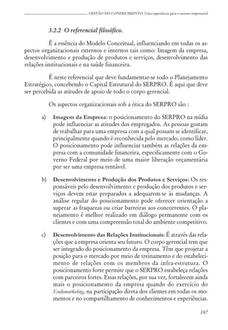 187
GESTÃO DO CONHECIMENTO: Uma experiência para o sucesso empresarial
3.2.2 O referencial filosófico.
É a essência do Modelo Conceitual, influenciando em todas os as-
pectos organizacionais externos e internos tais como: Imagem da empresa,
desenvolvimento e produção de produtos e serviços, desenvolvimento das
relações institucionais e na saúde financeira.
É neste referencial que deve fundamentar-se todo o Planejamento
Estratégico, concebendo o Capital Estrutural do SERPRO. É aqui que deve
ser percebida as atitudes de apoio de todo o corpo gerencial.
Os aspectos organizacionais sob a ótica do SERPRO são :
a) Imagem da Empresa: o posicionamento do SERPRO na mídia
pode influenciar as atitudes dos empregados. As pessoas gostam
de trabalhar para uma empresa com a qual possam se identificar,
principalmente quando é reconhecida pelo mercado, como líder.
O posicionamento pode influenciar também as relações da em-
presa com a comunidade financeira, especificamente com o Go-
verno Federal por meio de uma maior liberação orçamentária
por ser uma empresa rentável.
b) Desenvolvimento e Produção dos Produtos e Serviços: Os res-
ponsáveis pelo desenvolvimento e produção dos produtos e ser-
viços devem estar preparados a adequarem-se às mudanças. A
análise regular do posicionamento pode oferecer orientação a
superar as fraquezas ou criar barreiras aos concorrentes. O pla-
nejamento é melhor realizado em diálogo permanente com os
clientes e com uma compreensão total do ambiente competitivo.
c) Desenvolvimento das Relações Institucionais: É através das rela-
ções que a empresa orienta seu futuro. O corpo gerencial tem que
ser integrado do posicionamento da empresa. Têm que projetar a
posição para o mercado por meio de treinamento e do estabeleci-
mento de relações com os membros da infra-estrutura. O
posicionamento forte permite que o SERPRO estabeleça relações
com parceiros fortes. Essas relações, por sua vez, fortalecem ainda
mais o posicionamento da empresa quando do exercício do
Endomarketing, na participação direta dos clientes em todas os mo-
mentos e no compartilhamento de conhecimentos e experiências.
 