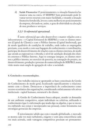 188
GESTÃO DO CONHECIMENTO: Uma experiência para o sucesso empresarial
d) Saúde Financeira: O posicionamento e a situação financeira ba-
seiam-se uma na outra. O SERPRO bem posicionado pode le-
vantar novos recursos com maior facilidade, e estando a situação
financeira fortalecida, leva-se a uma melhoria no posicionamento
da empresa, elevando-se, assim, o grau de efetividade na alocação
de seus produtos e serviços.
3.2.3 O referencial operacional.
É neste referencial que cabe desenvolver e manter relações com a
infra-estrutura – o Capital Estrutural do SERPRO, e com os clientes exter-
nos (Capital do Cliente) e com o Público Interno (Capital Intelectual), que
de modo igualitário de condições de trabalho, onde todos os empregados
precisam, a seu modo e com suas bagagens de conhecimento e contribuições,
participar do desenvolvimento de relações com os clientes externos, de modo
que atenda as expectativas e obtenha o nível de satisfação desejada dos clien-
tes externos e Público Interno. Aqui se consegue integrar, os clientes exter-
nos e público interno, no exercício de parceria, na concepção do projeto, no
desenvolvimento, produção e processo de comercialização do SERPRO, numa
visão muito mais ampla de agregação de valor a sociedade.
4. Conclusão e recomendações.
Este trabalho iniciou-se apontando as bases conceituais da Gestão
do Conhecimento de modo geral, focalizando especificamente o relaciona-
mento com o cliente. Destacou-se a importância do conhecimento como
recurso econômico das organizações, considerando enfaticamente três ativos
intelectuais - capital humano, estrutural e do cliente.
A Gestão do Conhecimento busca adequar, atender as demandas
de um ambiente competitivo, sejam individuais ou coletivas, utilizando o
conhecimento (que é a informação que muda algo ou alguém, e que se encon-
tra embutido nas coisas e incorporados nas pessoas), como ferramenta nas
estratégias gerenciais das empresas.
É notoriamente sabido que com o mundo globalizado, o mercado
se mostra cada vez mais turbulento, exigente e com uma concorrência cada
vez mais acirrada, onde vantagens competitivas precisam ser permanente-
 