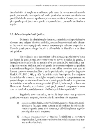 19
GESTÃO DO CONHECIMENTO: Uma experiência para o sucesso empresarial
década de 80: tal reação se manifestava pela busca de novos mecanismos de
gestão, constatado que aqueles até então praticados estavam exaurindo sua
possibilidade de manter aquelas empresas competitivas. Começam a emer-
gir a gestão participativa e a gestão empreendedora, que serão analisadas a
seguir.
2.2. Administração Participativa.
Diferente da administração japonesa, a administração participativa
não tem uma origem histórica definida, seu arcabouço conceitual é disper-
so (no tempo e no espaço) e são raras as empresas que colocam em prática a
filosofia participativa de gestão, daí a dificuldade de identificar e analisar
tais práticas.
Na realidade, ao se denominar “administração participativa” uma
das linhas de pensamento que constituem os novos modelos de gestão, a
intenção não era colocá-lo ao mesmo nível dos demais. Na realidade, a par-
ticipação é muito mais um estilo de gestão do que um conjunto de práticas
e mecanismos de gestão. Neste sentido, a sua análise se voltou mais para as
formas como se operacionaliza o estilo participativo de gestão. Segundo
MARANALDO (1989, p. 60), “Administração Participativa é o conjunto
harmônico de sistemas, condições organizacionais e comportamentos
gerenciais que provocam e incentivam a participação de todos no processo
de administrar os três recursos gerenciais (Capital, Informação e Recursos
Humanos), obtendo, através dessa participação, o total comprometimento
com os resultados, medidos como eficiência, eficácia e qualidade.”
Seguindo este conceito, antes de implantar um processo
participativo numa empresa, é necessário harmonizar três aspectos:
a) seus sistemas (produção, comercialização, recursos humanos, admi-
nistração e finanças, entre outros): se há conflitos de estilos dife-
rentes de gestão entre estes sistemas, é difícil implantar a gestão
participativa numa empresa;
b) condições organizacionais: é preciso flexibilizar a estrutura
organizacional, com menor número de níveis hierárquicos e nor-
mas mais adaptáveis;
 