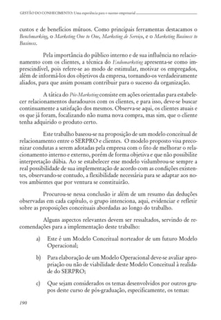 190
GESTÃO DO CONHECIMENTO: Uma experiência para o sucesso empresarial
custos e de benefícios mútuos. Como principais ferramentas destacamos o
Benchmarking, o Marketing One to One, Marketing de Serviço, e o Marketing Business to
Business.
Pela importância do público interno e de sua influência no relacio-
namento com os clientes, a técnica do Endomarketing apresenta-se como im-
prescindível, pois refere-se ao modo de estimular, motivar os empregados,
além de informá-los dos objetivos da empresa, tornando-os verdadeiramente
aliados, para que assim possam contribuir para o sucesso da organização.
A tática do Pós-Marketing consiste em ações orientadas para estabele-
cer relacionamentos duradouros com os clientes, e para isso, deve-se buscar
continuamente a satisfação dos mesmos. Observa-se aqui, os clientes atuais e
os que já foram, focalizando não numa nova compra, mas sim, que o cliente
tenha adquirido o produto certo.
Este trabalho baseou-se na proposição de um modelo conceitual de
relacionamento entre o SERPRO e clientes. O modelo proposto visa preco-
nizar condutas a serem adotadas pela empresa com o fito de melhorar o rela-
cionamento interno e externo, porém de forma objetiva e que não possibilite
interpretação dúbia. Ao se estabelecer esse modelo vislumbrou-se sempre a
real possibilidade de sua implementação de acordo com as condições existen-
tes, observando-se contudo, a flexibilidade necessária para se adaptar aos no-
vos ambientes que por ventura se constituirão.
Procurou-se nessa conclusão ir além de um resumo das deduções
observadas em cada capítulo, o grupo intenciona, aqui, evidenciar e refletir
sobre as proposições conceituais abordadas ao longo do trabalho.
Alguns aspectos relevantes devem ser ressaltados, servindo de re-
comendações para a implementação deste trabalho:
a) Este é um Modelo Conceitual norteador de um futuro Modelo
Operacional;
b) Para elaboração de um Modelo Operacional deve-se avaliar apro-
priação ou não de viabilidade deste Modelo Conceitual à realida-
de do SERPRO;
c) Que sejam considerados os temas desenvolvidos por outros gru-
pos deste curso de pós-graduação, especificamente, os temas:
 