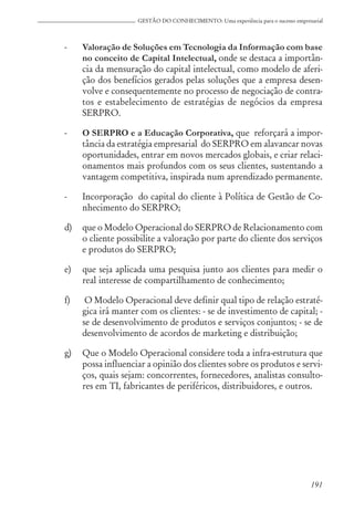 191
GESTÃO DO CONHECIMENTO: Uma experiência para o sucesso empresarial
- Valoração de Soluções em Tecnologia da Informação com base
no conceito de Capital Intelectual, onde se destaca a importân-
cia da mensuração do capital intelectual, como modelo de aferi-
ção dos benefícios gerados pelas soluções que a empresa desen-
volve e consequentemente no processo de negociação de contra-
tos e estabelecimento de estratégias de negócios da empresa
SERPRO.
- O SERPRO e a Educação Corporativa, que reforçará a impor-
tância da estratégia empresarial do SERPRO em alavancar novas
oportunidades, entrar em novos mercados globais, e criar relaci-
onamentos mais profundos com os seus clientes, sustentando a
vantagem competitiva, inspirada num aprendizado permanente.
- Incorporação do capital do cliente à Política de Gestão de Co-
nhecimento do SERPRO;
d) que o Modelo Operacional do SERPRO de Relacionamento com
o cliente possibilite a valoração por parte do cliente dos serviços
e produtos do SERPRO;
e) que seja aplicada uma pesquisa junto aos clientes para medir o
real interesse de compartilhamento de conhecimento;
f) O Modelo Operacional deve definir qual tipo de relação estraté-
gica irá manter com os clientes: - se de investimento de capital; -
se de desenvolvimento de produtos e serviços conjuntos; - se de
desenvolvimento de acordos de marketing e distribuição;
g) Que o Modelo Operacional considere toda a infra-estrutura que
possa influenciar a opinião dos clientes sobre os produtos e servi-
ços, quais sejam: concorrentes, fornecedores, analistas consulto-
res em TI, fabricantes de periféricos, distribuidores, e outros.
 