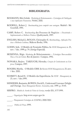 192
GESTÃO DO CONHECIMENTO: Uma experiência para o sucesso empresarial
BIBLIOGRAFIA
BOGMANN, Meir Itzhak. Marketing de Relacionamento – Estratégias de Fidelização
e suas implicações Financeiras. Nobel, 2000.
BOXWELL, Robert J. Benchmarking para competir com vantagem. Madrid : Mc
Grawhill, 1995.
CAMP, Robert C. Benchmarking dos Processos de Negócios – Descobrindo e
Implementando as Melhores Práticas. Qualitymark, 1997.
ENGLISH, Michael J.; BOGAN, Christopher E. Benchmarking, Aplicações Prá-
ticas e Melhoria Contínua. Makron Books, 1996.
GODIN, Seth. O Modelo de Permissão Pública. In HSM Management, n. 23,
nov. / dez. 1999; p. 74. (Artigo Especial).
MCKENNA, Régis. Marketing de Relacionamento – Estratégias Bem-sucedidas
Para a Era do Cliente. Rio de Janeiro : Campus, 1992.
NONAKA, Ikujiro; TAKEUCHI, Hirotaka. Criação de Conhecimento na Em-
presa. Campus, 1997.
ROGERS, Martha. O Modelo CRM. In Revista HSM Management, n. 23, nov.
/ dez. 2000.
SCHMITT, Bernd H. O Modelo das Experiências. In HSM Management, n.
23, nov. / dez.1999.
SHNEIDER, Benjamin, BOWEN, David E., Understand Customer Delight
and Outrage. Sloan Management Review Association, out. 1999. p. 35-45.
SERPRO. Modelo de Acordo de Níveis de Serviço, versão 001, 5/7/1999.
_____. Organização. http.www.serpro.gov.br
_____. Planejamento Estratégico do SERPRO, 2000/2001
_____. Política de Preço, 1999.
 