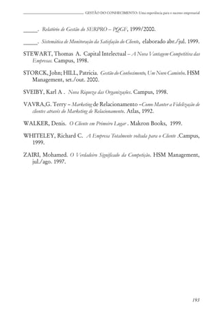 193
GESTÃO DO CONHECIMENTO: Uma experiência para o sucesso empresarial
_____. Relatório de Gestão do SERPRO – PQGF, 1999/2000.
_____. Sistemática de Monitoração da Satisfação do Cliente, elaborado abr./jul. 1999.
STEWART, Thomas A. Capital Intelectual – A Nova Vantagem Competitiva das
Empresas. Campus, 1998.
STORCK, John; HILL, Patricia. Gestão do Conhecimento, Um Novo Caminho. HSM
Management, set./out. 2000.
SVEIBY, Karl A . Nova Riqueza das Organizações. Campus, 1998.
VAVRA,G. Terry – Marketing de Relacionamento –Como Manter a Fidelização de
clientes através do Marketing de Relacionamento. Atlas, 1992.
WALKER, Denis. O Cliente em Primeiro Lugar . Makron Books, 1999.
WHITELEY, Richard C. A Empresa Totalmente voltada para o Cliente .Campus,
1999.
ZAIRI, Mohamed. O Verdadeiro Significado da Competição. HSM Management,
jul./ago. 1997.
 