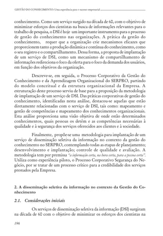 196
GESTÃO DO CONHECIMENTO: Uma experiência para o sucesso empresarial
conhecimento. Como um serviço surgido na década de 60, com o objetivo de
minimizar esforços dos cientistas na busca de informações relevantes para o
trabalho de pesquisa, o DSI é hoje um importante instrumento para o processo
de gestão do conhecimento nas organizações. A prática da gestão do
conhecimento, requer que a organização crie mecanismos eficazes que
proporcionem tanto a produção dinâmica e contínua do conhecimento, como
o seu registro e o compartilhamento. Dessa forma, a proposta de implantação
de um serviço de DSI, como um mecanismo de compartilhamento de
informações redireciona o foco da oferta para o foco da demanda dos usuários,
em função dos objetivos da organização.
Descreve-se, em seguida, o Processo Corporativo da Gestão do
Conhecimento e da Aprendizagem Organizacional do SERPRO, partindo
do modelo conceitual e da estrutura organizacional da Empresa. A
estruturação deste processo serviu de base para a proposição da metodologia
de implantação de um serviço de DSI. Das práticas corporativas de gestão do
conhecimento, identificadas nesta análise, destacou-se aquelas que estão
diretamente relacionadas com o serviço de DSI, tais como: mapeamento e
gestão de competências e mapeamento dos conhecimentos organizacionais.
Esta análise proporciona uma visão objetiva de onde estão determinados
conhecimentos, quais pessoas os detém e as competências necessárias à
qualidade e à segurança dos serviços oferecidos aos clientes e à sociedade.
Finalmente, propõe-se uma metodologia para implantação de um
serviço de disseminação seletiva da informação no contexto da gestão do
conhecimento no SERPRO, contemplando todas as etapas de planejamento;
desenvolvimento e implantação; controle de qualidade e avaliação. A
metodologia tem por premissa ‘‘a informação certa, na hora certa, para a pessoa certa”.
Utiliza como experiência piloto, o Processo Corporativo Segurança do Ne-
gócio, por se tratar de um processo crítico para a credibilidade dos serviços
prestados pela Empresa.
2. A disseminação seletiva da informação no contexto da Gestão do Co-
nhecimento
2.1. Considerações iniciais
Os serviços de disseminação seletiva da informação (DSI) surgiram
na década de 60 com o objetivo de minimizar os esforços dos cientistas na
 