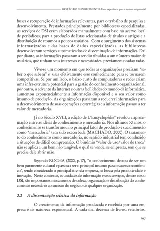 197
GESTÃO DO CONHECIMENTO: Uma experiência para o sucesso empresarial
busca e recuperação de informações relevantes, para o trabalho de pesquisa e
desenvolvimento. Prestados principalmente por bibliotecas especializadas,
os serviços de DSI eram elaborados manualmente com base no acervo local
de periódicos, para a produção de listas selecionadas de títulos e artigos e a
distribuição de resumos a poucos usuários. Com o surgimento dos sistemas
informatizados e das bases de dados especializadas, as bibliotecas
desenvolveram serviços automatizados de disseminação de informações. Daí
por diante, as informações passaram a ser distribuídas a um número maior de
usuários, que tinham seus interesses e necessidades previamente cadastradas.
Vive-se um momento em que todas as organizações precisam “sa-
ber o que sabem” e usar efetivamente esse conhecimento para se tornarem
competitivas. Se por um lado, o baixo custo de computadores e redes criam
uma infra-estrutura potencial para a gestão do conhecimento organizacional,
por outro, o advento da Internet e outras facilidades do mundo da informática,
aumentou exponencialmente a informação disponível e o seu valor como
insumo de produção. As organizações passaram a requerer informações para
o desenvolvimento de suas operações e estratégias e a informação passou a ter
valor de mercadoria.
Já no Século XVIII, a edição de L’Encyclopédie” revelou a aproxi-
mação entre as idéias de conhecimento e mercadoria. Nos últimos 50 anos, o
conhecimento se transformou no principal fator de produção e sua dimensão
como “mercadoria” tem sido exacerbada (MACHADO, 2000). O tratamen-
to do conhecimento como mercadoria, no sentido industrial tem conduzido
a situações de difícil compreensão. O binômio “valor de uso/valor de troca”
não se aplica a um bem não tangível, o qual se vende, se empresta, sem que se
precise dele abrir mão.
Segundo ROCHA (2000, p.17), “o conhecimento deixou de ser um
bem puramente cultural e passou a ser o principal insumo para o sucesso econômi-
co”, sendo consideradooprincipalativodaempresa,nabuscapelaprodutividadee
inovação. Neste contexto, as unidades de informação e seus serviços, dentre eles o
DSI, são importantes mecanismos de coleta, organização e distribuição do conhe-
cimento necessário ao sucesso do negócio de qualquer organização.
2.2 A disseminação seletiva da informação
O crescimento da informação produzida e recebida por uma em-
presa é de natureza exponencial. A cada dia, dezenas de livros, relatórios,
 