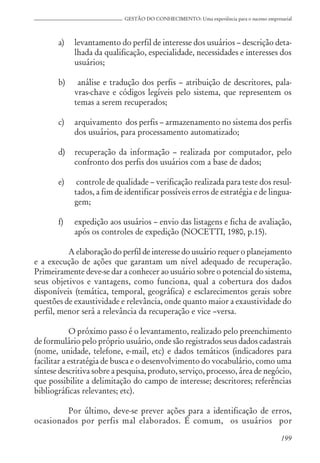 199
GESTÃO DO CONHECIMENTO: Uma experiência para o sucesso empresarial
a) levantamento do perfil de interesse dos usuários – descrição deta-
lhada da qualificação, especialidade, necessidades e interesses dos
usuários;
b) análise e tradução dos perfis – atribuição de descritores, pala-
vras-chave e códigos legíveis pelo sistema, que representem os
temas a serem recuperados;
c) arquivamento dos perfis – armazenamento no sistema dos perfis
dos usuários, para processamento automatizado;
d) recuperação da informação – realizada por computador, pelo
confronto dos perfis dos usuários com a base de dados;
e) controle de qualidade – verificação realizada para teste dos resul-
tados, a fim de identificar possíveis erros de estratégia e de lingua-
gem;
f) expedição aos usuários – envio das listagens e ficha de avaliação,
após os controles de expedição (NOCETTI, 1980, p.15).
A elaboração do perfil de interesse do usuário requer o planejamento
e a execução de ações que garantam um nível adequado de recuperação.
Primeiramente deve-se dar a conhecer ao usuário sobre o potencial do sistema,
seus objetivos e vantagens, como funciona, qual a cobertura dos dados
disponíveis (temática, temporal, geográfica) e esclarecimentos gerais sobre
questões de exaustividade e relevância, onde quanto maior a exaustividade do
perfil, menor será a relevância da recuperação e vice –versa.
O próximo passo é o levantamento, realizado pelo preenchimento
de formulário pelo próprio usuário, onde são registrados seus dados cadastrais
(nome, unidade, telefone, e-mail, etc) e dados temáticos (indicadores para
facilitar a estratégia de busca e o desenvolvimento do vocabulário, como uma
síntese descritiva sobre a pesquisa, produto, serviço, processo, área de negócio,
que possibilite a delimitação do campo de interesse; descritores; referências
bibliográficas relevantes; etc).
Por último, deve-se prever ações para a identificação de erros,
ocasionados por perfis mal elaborados. É comum, os usuários por
 