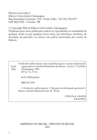 2
Direitos reservados à
Editora Universitária Champagnat
Rua Imaculada Conceição, 1155 - Prado Velho - Tel. (41) 330-1577
CEP 80215-901 - Curitiba - PR
Copyright 2001 da Editora Universitária Champagnat
Nenhuma parte desta publicação poderá ser reproduzida ou transmitida de
qualquer modo ou por qualquer outro meio, seja eletrônico, mecânico, de
fotocópia, de gravação, ou outros, sem prévia autorização por escrito da
Editora.
Gestão do conhecimento: uma experiência para o sucesso empresarial/
organizadores, Antônio Raimundo dos Santos... [et al.]./ - Curitiba:
Champagnat, 2001
267 p.: il.; 23 cm
Inclui bibliografias
ISBN 85-7292
1. Gestão do conhecimento. 2. Sistemas de informação gerencial. I.
Santos, Antônio Raimundo dos. II. Título.
CDD-20.ed. 658-4038
658.4038011
G393
2001
IMPRESSO NO BRASIL - PRINTED IN BRAZIL
2001
c
 