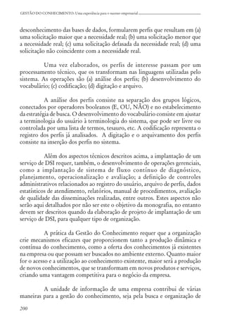 200
GESTÃO DO CONHECIMENTO: Uma experiência para o sucesso empresarial
desconhecimento das bases de dados, formularem perfis que resultam em (a)
uma solicitação maior que a necessidade real; (b) uma solicitação menor que
a necessidade real; (c) uma solicitação defasada da necessidade real; (d) uma
solicitação não coincidente com a necessidade real.
Uma vez elaborados, os perfis de interesse passam por um
processamento técnico, que os transformam nas linguagens utilizadas pelo
sistema. As operações são (a) análise dos perfis; (b) desenvolvimento do
vocabulário; (c) codificação; (d) digitação e arquivo.
A análise dos perfis consiste na separação dos grupos lógicos,
conectados por operadores booleanos (E, OU, NÃO) e no estabelecimento
da estratégia de busca. O desenvolvimento do vocabulário consiste em ajustar
a terminologia do usuário à terminologia do sistema, que pode ser livre ou
controlada por uma lista de termos, tesauro, etc. A codificação representa o
registro dos perfis já analisados. A digitação e o arquivamento dos perfis
consiste na inserção dos perfis no sistema.
Além dos aspectos técnicos descritos acima, a implantação de um
serviço de DSI requer, também, o desenvolvimento de operações gerenciais,
como a implantação de sistema de fluxo contínuo de diagnóstico,
planejamento, operacionalização e avaliação; a definição de controles
administrativos relacionados ao registro do usuário, arquivo de perfis, dados
estatísticos de atendimento, relatórios, manual de procedimentos, avaliação
de qualidade das disseminações realizadas, entre outros. Estes aspectos não
serão aqui detalhados por não ser este o objetivo da monografia, no entanto
devem ser descritos quando da elaboração de projeto de implantação de um
serviço de DSI, para qualquer tipo de organização.
A prática da Gestão do Conhecimento requer que a organização
crie mecanismos eficazes que proporcionem tanto a produção dinâmica e
contínua do conhecimento, como a oferta dos conhecimentos já existentes
na empresa ou que possam ser buscados no ambiente externo. Quanto maior
for o acesso e a utilização ao conhecimento existente, maior será a produção
de novos conhecimentos, que se transformam em novos produtos e serviços,
criando uma vantagem competitiva para o negócio da empresa.
A unidade de informação de uma empresa contribui de várias
maneiras para a gestão do conhecimento, seja pela busca e organização de
 