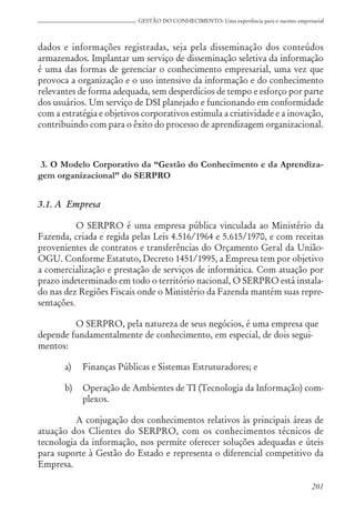 201
GESTÃO DO CONHECIMENTO: Uma experiência para o sucesso empresarial
dados e informações registradas, seja pela disseminação dos conteúdos
armazenados. Implantar um serviço de disseminação seletiva da informação
é uma das formas de gerenciar o conhecimento empresarial, uma vez que
provoca a organização e o uso intensivo da informação e do conhecimento
relevantes de forma adequada, sem desperdícios de tempo e esforço por parte
dos usuários. Um serviço de DSI planejado e funcionando em conformidade
com a estratégia e objetivos corporativos estimula a criatividade e a inovação,
contribuindo com para o êxito do processo de aprendizagem organizacional.
3. O Modelo Corporativo da “Gestão do Conhecimento e da Aprendiza-
gem organizacional” do SERPRO
3.1. A Empresa
O SERPRO é uma empresa pública vinculada ao Ministério da
Fazenda, criada e regida pelas Leis 4.516/1964 e 5.615/1970, e com receitas
provenientes de contratos e transferências do Orçamento Geral da União-
OGU. Conforme Estatuto, Decreto 1451/1995, a Empresa tem por objetivo
a comercialização e prestação de serviços de informática. Com atuação por
prazo indeterminado em todo o território nacional, O SERPRO está instala-
do nas dez Regiões Fiscais onde o Ministério da Fazenda mantém suas repre-
sentações.
O SERPRO, pela natureza de seus negócios, é uma empresa que
depende fundamentalmente de conhecimento, em especial, de dois segui-
mentos:
a) Finanças Públicas e Sistemas Estruturadores; e
b) Operação de Ambientes de TI (Tecnologia da Informação) com-
plexos.
A conjugação dos conhecimentos relativos às principais áreas de
atuação dos Clientes do SERPRO, com os conhecimentos técnicos de
tecnologia da informação, nos permite oferecer soluções adequadas e úteis
para suporte à Gestão do Estado e representa o diferencial competitivo da
Empresa.
 