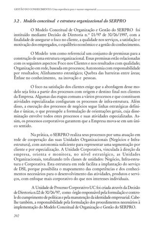 202
GESTÃO DO CONHECIMENTO: Uma experiência para o sucesso empresarial
3.2 . Modelo conceitual e estrutura organizacional do SERPRO
O Modelo Conceitual de Organização e Gestão do SERPRO foi
instituído mediante Decisão de Diretoria n.º 01/97 de 30/06/1997, com a
finalidade de assegurar o foco no cliente, a qualidade nos serviços, a satisfação e
motivação dos empregados, o equilíbrio econômico e a gestão do conhecimento.
O Modelo tem como referencial um conjunto de premissas para a
construção de uma estrutura organizacional. Essas premissas estão relacionadas
com os seguintes aspectos: Foco nos Clientes e nos resultados com qualidade;
Organização em rede, baseada em processos; Autonomia com responsabilidade
por resultados; Alinhamento estratégico; Quebra das barreiras entre áreas;
Ênfase no conhecimento, na inovação e pessoas.
O foco na satisfação dos clientes exige que a abordagem desse mo-
delo seja feita a partir dos processos com origem e destino final nos clientes
da Empresa. Algumas das etapas comuns a vários processos e que constituem
atividades especializadas configuram os processos de infra-estrutura. Além
disso, a execução dos processos de negócios segue linhas estratégicas defini-
das e únicas, o que pressupõe a formulação de orientações gerais, cuja disse-
minação envolve todos estes processos e suas atividades especializadas. As-
sim, os processos corporativos garantem que a Empresa mova-se em um úni-
co sentido.
Na prática, o SERPRO realiza seus processos por uma atuação em
rede de cooperação das suas Unidades Organizacionais (Negócios e Infra-
estrutura), com autonomia suficiente para representar uma segmentação por
cliente e por especialização. A Unidade Corporativa, vinculada à direção da
empresa, orienta e monitora, no nível estratégico, as Unidades
Organizacionais, totalizando três classes de unidades: Negócio, Infra-estru-
tura e Corporativa. Esta estrutura em rede facilita a implantação do serviço
de DSI, porque possibilita o mapeamento das competências e dos conheci-
mentos necessários para o desenvolvimento das atividades, produtos e servi-
ços, com enfoque mais corporativo do que nos interesses individuais.
A Unidade de Processo Corporativo-UC foi criada através da Decisão
deDiretorian.02de30/06/97, como órgãoresponsávelpelaformulaçãoecontro-
ledocumprimentodepolíticasepelamanutençãodaidentidadeempresarial.Cabe-
lhe também, a responsabilidade pela formulação dos procedimentos necessários à
implementação do Modelo Conceitual de Organização e Gestão do SERPRO.
 