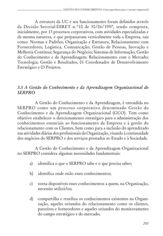 203
GESTÃO DO CONHECIMENTO: Uma experiência para o sucesso empresarial
A estrutura da UC e seu funcionamento foram definidos através
da Decisão Setorial-DIRET n.º10 de 30/06/1997, sendo composta,
inicialmente, por 13 processos corporativos, com atividades especializadas e
da mesma natureza, e que perpassavam verticalmente toda a Empresa, tais
como: Normas e Padrões; Organização e Estrutura, Relacionamento com
Fornecedores; Logística, Comunicação; Gestão de Pessoas, Inovação e
Melhoria Contínua; Segurança do Negócio; Sistemas de Informação; Gestão
do Conhecimento e da Aprendizagem; Relacionamento com o Mercado;
Tecnologia; Gestão e Resultados, 01 Coordenador de Desenvolvimento
Estratégico e 03 Projetos.
3.3 A Gestão do Conhecimento e da Aprendizagem Organizacional do
SERPRO
A Gestão do Conhecimento e da Aprendizagem, é entendida no
SERPRO como um processo corporativo denominado Gestão do
Conhecimento e da Aprendizagem Organizacional (GCO). Tem como
objetivo estabelecer o direcionamento estratégico para a administração dos
conhecimentos essenciais ao funcionamento da Empresa e à gestão do
relacionamento com os Clientes, bem como para a inclusão do aprendizado
nas atividades diárias dos profissionais da Organização, visando à continuidade
dos negócios do SERPRO e dos serviços prestados ao Estado e à Sociedade.
A Gestão do Conhecimento e da Aprendizagem Organizacional
no SERPRO considera algumas necessidades fundamentais:
a) identifica o que o SERPRO sabe e o que precisa saber;
b) identifica onde estão esses conhecimentos;
c) torna disponíveis esses conhecimentos a quem, na Organização,
necessite utilizá-los;
d) compartilha e reutiliza os conhecimentos existentes na Organi-
zação, aqueles oriundos do relacionamento como os clientes,
parceiros e fornecedores e aqueles oriundos do monitoramento
do campo estratégico e do mercado;
 