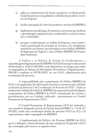 204
GESTÃO DO CONHECIMENTO: Uma experiência para o sucesso empresarial
e) aplica os conhecimentos de forma a propiciar a evolução profis-
sional das pessoas e da qualidade e utilidade dos produtos e servi-
ços da Empresa;
f) facilita a percepção de valor dos produtos e serviços do SERPRO;
g) implementa metodologias, ferramentas e processos que facilitem
a aprendizagem organizacional, considerando as variáveis inova-
ção e criatividade;
h) protege o conhecimento, no âmbito da Empresa, como sendo o
núcleo patrimonial da prestação de serviços e do atendimento
satisfatório aos clientes, em consonância com a Política SERPRO
de Segurança do Negócio e com a Política SERPRO de Proprie-
dade Intelectual.
A Política e as Práticas de Gestão do Conhecimento e
Aprendizagem Organizacional do SERPRO (GCO) foram aprovadas através
da Resolução n. 10 de 01/08/2000 e estão disponíveis, na íntegra, para todos
os empregados, no Sistema de Informações Normativas e Organizacionais -
SINOR e também na INTRANET no site GCO, administrado pela
coordenação do processo.
A responsabilidade pelo cumprimento da Política SERPRO de
GCO e da organização das informações inerentes ao processo para subsidiar
as decisões de Diretoria é da Coordenação do Processo de GCO. Todos os
titulares das Unidades de Gestão do SERPRO são responsáveis pela divulgação,
cumprimento da Política SERPRO de GCO, formalização das normas e
procedimentos em sua Unidade, indicando representantes no Comitê
Permanente de Representantes GCO.
O Comitê Permanente de Representantes GCO foi instituído e
seus membros designados através da Decisão Setorial-DIRET n.º 74 de 22/
09/2000, tendo uma coordenação (titular do processo GCO na UC) e 26
representantes, todos empregados do SERPRO.
A implementação da Política e do Processo SERPRO de GCO
prevê a definição e desenvolvimento de uma solução de TI aplicada à GCO
que contemple, pelo menos, os seguintes itens:
 