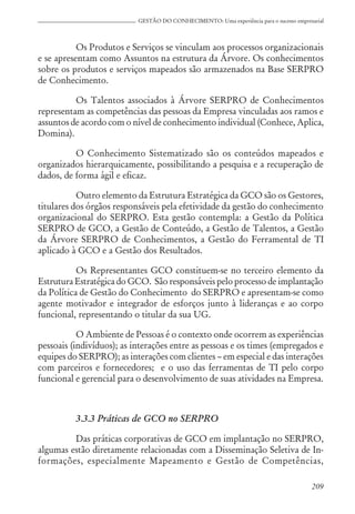209
GESTÃO DO CONHECIMENTO: Uma experiência para o sucesso empresarial
Os Produtos e Serviços se vinculam aos processos organizacionais
e se apresentam como Assuntos na estrutura da Árvore. Os conhecimentos
sobre os produtos e serviços mapeados são armazenados na Base SERPRO
de Conhecimento.
Os Talentos associados à Árvore SERPRO de Conhecimentos
representam as competências das pessoas da Empresa vinculadas aos ramos e
assuntos de acordo com o nível de conhecimento individual (Conhece, Aplica,
Domina).
O Conhecimento Sistematizado são os conteúdos mapeados e
organizados hierarquicamente, possibilitando a pesquisa e a recuperação de
dados, de forma ágil e eficaz.
Outro elemento da Estrutura Estratégica da GCO são os Gestores,
titulares dos órgãos responsáveis pela efetividade da gestão do conhecimento
organizacional do SERPRO. Esta gestão contempla: a Gestão da Política
SERPRO de GCO, a Gestão de Conteúdo, a Gestão de Talentos, a Gestão
da Árvore SERPRO de Conhecimentos, a Gestão do Ferramental de TI
aplicado à GCO e a Gestão dos Resultados.
Os Representantes GCO constituem-se no terceiro elemento da
Estrutura Estratégica do GCO. São responsáveis pelo processo de implantação
da Política de Gestão do Conhecimento do SERPRO e apresentam-se como
agente motivador e integrador de esforços junto à lideranças e ao corpo
funcional, representando o titular da sua UG.
O Ambiente de Pessoas é o contexto onde ocorrem as experiências
pessoais (indivíduos); as interações entre as pessoas e os times (empregados e
equipes do SERPRO); as interações com clientes – em especial e das interações
com parceiros e fornecedores; e o uso das ferramentas de TI pelo corpo
funcional e gerencial para o desenvolvimento de suas atividades na Empresa.
3.3.3 Práticas de GCO no SERPRO
Das práticas corporativas de GCO em implantação no SERPRO,
algumas estão diretamente relacionadas com a Disseminação Seletiva de In-
formações, especialmente Mapeamento e Gestão de Competências,
 