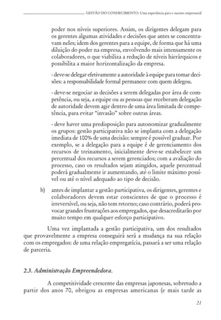 21
GESTÃO DO CONHECIMENTO: Uma experiência para o sucesso empresarial
poder nos níveis superiores. Assim, os dirigentes delegam para
os gerentes algumas atividades e decisões que antes se concentra-
vam neles; idem dos gerentes para a equipe, de forma que há uma
diluição do poder na empresa, envolvendo mais intensamente os
colaboradores, o que viabiliza a redução de níveis hierárquicos e
possibilita a maior horizontalização da empresa.
- deve-se delegar efetivamente a autoridade à equipe para tomar deci-
sões: a responsabilidade formal permanece com quem delegou.
- deve-se negociar as decisões a serem delegadas por área de com-
petência, ou seja, a equipe ou as pessoas que receberam delegação
de autoridade devem agir dentro de uma área limitada de compe-
tência, para evitar “invasão” sobre outras áreas.
- deve haver uma predisposição para autonomizar gradualmente
os grupos: gestão participativa não se implanta com a delegação
imediata de 100% de uma decisão: sempre é possível graduar. Por
exemplo, se a delegação para a equipe é de gerenciamento dos
recursos de treinamento, inicialmente deve-se estabelecer um
percentual dos recursos a serem gerenciados; com a avaliação do
processo, caso os resultados sejam atingidos, aquele percentual
poderá gradualmente ir aumentando, até o limite máximo possí-
vel ou até o nível adequado ao tipo de decisão.
b) antes de implantar a gestão participativa, os dirigentes, gerentes e
colaboradores devem estar conscientes de que o processo é
irreversível, ou seja, não tem retorno; caso contrário, poderá pro-
vocar grandes frustrações aos empregados, que desacreditarão por
muito tempo em qualquer esforço participativo.
Uma vez implantada a gestão participativa, um dos resultados
que provavelmente a empresa conseguirá será a mudança na sua relação
com os empregados: de uma relação empregatícia, passará a ser uma relação
de parceria.
2.3. Administração Empreendedora.
A competitividade crescente das empresas japonesas, sobretudo a
partir dos anos 70, obrigou as empresas americanas (e mais tarde as
 