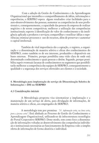 211
GESTÃO DO CONHECIMENTO: Uma experiência para o sucesso empresarial
Com a adoção da Gestão do Conhecimento e da Aprendizagem
Organizacional que intensifica o compartilhamento de idéias, informações e
experiências, o SERPRO espera alguns resultados: criar facilidades para o
auto-desenvolvimento das pessoas; aumentar as competências de seus profis-
sionais e, consequentemente, a capacidade das pessoas da empresa de realizar
negócios e de serem competitivas; melhorar a utilização das competências
institucionais; suporte à identificação do valor do conhecimento e da inteli-
gência aplicada a produtos e serviços; compartilhar e reutilizar idéias e expe-
riências; otimizar processos e uso de recursos, além de preservar e aumentar
o capital intelectual.
Também de vital importância são a captação, o registro, a organi-
zação e a disseminação de maneira seletiva e eficaz dos conhecimentos do
SERPRO, como também os de seu interesse, produzidos e disponíveis em
bases externas. Primeiro, porque possibilita uma visão clara de onde está
determinado conhecimento e quais pessoas o detém. Segundo, porque possi-
bilita suprir eventuais lacunas de conhecimentos ou segmentos que possibili-
tarão melhorar a competência das equipes do SERPRO, consequentemente a
qualidade e a segurança dos serviços oferecidos aos clientes e à sociedade.
4. Metodologia para implantação do serviço de Disseminação Seletiva de
Informações – DSI no SERPRO
4.1 Considerações iniciais
A Metodologia proposta visa sistematizar a implantação e a
manutenção de um serviço de alerta, para divulgação de informações, de
maneira seletiva e eficaz, aos empregados do SERPRO.
A metodologia tem por premissa: “A informação certa, na hora certa,
para a pessoa certa”. Está alinhada ao Processo de Gestão do Conhecimento e
Aprendizagem Organizacional, utilizando-se da infra-estrutura tecnológica
do Portal Corporativo SERPRO. Deste modo, tem como foco a dissemina-
ção de informações voltadas ao desenvolvimento das competências individu-
ais e institucionais necessárias ao funcionamento da Empresa e não a simples
oferta de informações de forma aleatória e individual.
 