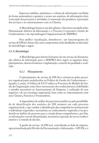 212
GESTÃO DO CONHECIMENTO: Uma experiência para o sucesso empresarial
Espera-se também, minimizar o volume de informações recebidas
de forma assistemática e garantir o acesso aos usuários, de informações úteis
à execução dos processos e atividades, à construção dos produtos, à prestação
dos serviços e ao relacionamento com os Clientes.
A Metodologia baseia-se em dois pilares: a literatura estudada sobre
Disseminação Seletiva da Informação e o Processo Corporativo Gestão do
Conhecimento e da Aprendizagem Organizacional do SERPRO.
Para melhor visualização, desenhou-se um funcionograma do
serviço de DSI (cf: Anexo 02), cujos componentes serão detalhados na descrição
da metodologia a seguir.
4.2 A Metodologia
A Metodologia para desenvolvimento de um serviço de dissemina-
ção seletiva de informação para o SERPRO deve seguir as seguintes fases:
planejamento, desenvolvimento e implantação, controle de qualidade e avali-
ação.
4.2.1 Planejamento
O planejamento do serviço de DSI deve orientar-se pelos proces-
sos organizacionais estabelecidos na Política de Gestão do Conhecimento –
(quadro 1, atrás). A Política de GCO utiliza os Processos do Modelo de Ges-
tão da Organização como fator estruturante dos conhecimentos, habilidades
e atitudes necessárias ao funcionamento da Empresa, à realização de seus
negócios e de sua estratégia empresarial, bem como ao relacionamento com
seus Clientes, Parceiros e Fornecedores.
A importância da análise dos processos justifica-se pela possibilida-
de de identificação dos usuários do DSI atuantes em cada processo
organizacional, o que conduz a identificação das competências institucionais
e individuais requeridas e necessárias; ao conhecimento requerido e/ou pro-
duzido no âmbito do processo para a criação dessas competências e, por fim,
as informações a serem disseminadas, necessárias à geração de novos conheci-
mentos e à tomada de decisão.
A gestão do serviço de DSI será centralizada na Sede da empresa,
operacionalizada pela Divisão da Documentação e Informação – GPCDI, e o
 