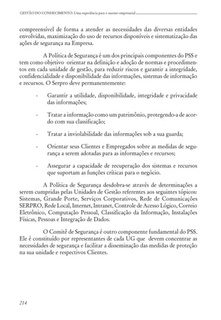 214
GESTÃO DO CONHECIMENTO: Uma experiência para o sucesso empresarial
compreensível de forma a atender as necessidades das diversas entidades
envolvidas, maximização do uso de recursos disponíveis e sistematização das
ações de segurança na Empresa.
A Política de Segurança é um dos principais componentes do PSS e
tem como objetivo orientar na definição e adoção de normas e procedimen-
tos em cada unidade de gestão, para reduzir riscos e garantir a integridade,
confidencialidade e disponibilidade das informações, sistemas de informação
e recursos. O Serpro deve permanentemente:
- Garantir a utilidade, disponibilidade, integridade e privacidade
das informações;
- Tratar a informação como um patrimônio, protegendo-a de acor-
do com sua classificação;
- Tratar a inviolabilidade das informações sob a sua guarda;
- Orientar seus Clientes e Empregados sobre as medidas de segu-
rança a serem adotadas para as informações e recursos;
- Assegurar a capacidade de recuperação dos sistemas e recursos
que suportam as funções críticas para o negócio.
A Política de Segurança desdobra-se através de determinações a
serem cumpridas pelas Unidades de Gestão referentes aos seguintes tópicos:
Sistemas, Grande Porte, Serviços Corporativos, Rede de Comunicações
SERPRO, Rede Local, Internet, Intranet, Controle de Acesso Lógico, Correio
Eletrônico, Computação Pessoal, Classificação da Informação, Instalações
Físicas, Pessoas e Integração de Dados.
O Comitê de Segurança é outro componente fundamental do PSS.
Ele é constituído por representantes de cada UG que devem concentrar as
necessidades de segurança e facilitar a disseminação das medidas de proteção
na sua unidade e respectivos Clientes.
 