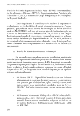 216
GESTÃO DO CONHECIMENTO: Uma experiência para o sucesso empresarial
Unidades de Gestão: Superintendência de Rede – SUPRE, Superintendência
de Atendimento a Clientes – SUPAC e Superintendência de Administração
Tributária – SUNAT, e membros do Grupo de Segurança e de Contingência
da Regional São Paulo.
Dando seguimento à identificação dos usuários é importante o
conhecimento prévio dos hábitos de uso da informação na empresa e/ou por
processo, que pode ser obtido através de observação ou de um estudo de
usuários. No SERPRO, podemos afirmar que além da freqüência regular aos
Centros de Documentação e Informação-CDIs, da Sede e dos Órgãos
Regionais, para obtenção de empréstimo e consulta local ao acervo, utilizam-
se dos serviços de informação disponibilizados na INTRANET, utilizam-se
do correio eletrônico para comunicação, solicitação e troca de informações, e
usam a Internet para complementar suas necessidades de informação
externamente.
c) Estudo das Fontes Produtoras de Informação
Da mesma forma, o estudo do processo possibilita a identificação
tanto das pessoas produtoras de informação quanto das bases de dados internas
e externas, sites da Internet e outros serviços de DSI disponíveis no mercado.
No processo Segurança do Negócio foram identificadas, inicialmente, como
fontes produtoras de informação no âmbito interno: a Diretoria, a Unidade
Corporativa – UC, os integrantes do Comitê de Segurança e os seguintes
sistemas multidisciplinares :
- O Sistema PERFIL: disponibiliza bases de dados com informa-
ções cadastrais e curricular dos empregados, os conhecimentos
que possuem, por níveis(conhece, aplica, domina) e os que preci-
sam conhecer para desenvolver atividades, além da Árvore
SERPRO de Conhecimentos com os ramos e assuntos relaciona-
dos.
- O Sistema de Informações Bibliográficas – SINBIS: disponibiliza
para consulta, a nível referencial, o acervo de livros, periódicos,
material de treinamento, multimeios, artigos de periódicos, en-
tre outros, dos Centros de Documentação e Informação –CDIs
do SERPRO.
 