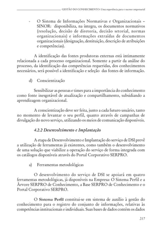 217
GESTÃO DO CONHECIMENTO: Uma experiência para o sucesso empresarial
- O Sistema de Informações Normativas e Organizacionais –
SINOR: disponibiliza, na íntegra, os documentos normativos
(resolução, decisão de diretoria, decisão setorial, normas
organizacionais) e informações extraídas de documentos
organizacionais (designação, destituição, descrição de atribuições
e competências).
A identificação das fontes produtoras externas está intimamente
relacionada a cada processo organizacional. Somente a partir da análise do
processo, da identificação das competências requeridas, dos conhecimentos
necessários, será possível a identificação e seleção das fontes de informação.
d) Conscientização
Sensibilizar as pessoas e times para a importância do conhecimento
como fonte inesgotável de atualização e compartilhamento, subsidiando a
aprendizagem organizacional.
A conscientização deve ser feita, junto a cada futuro usuário, tanto
no momento de levantar o seu perfil, quanto através de campanhas de
divulgação do novo serviço, utilizando os meios de comunicação disponíveis.
4.2.2 Desenvolvimento e Implantação
A etapa de Desenvolvimento e Implantação do serviço de DSI prevê
a utilização de ferramentas já existentes, como também o desenvolvimento
de uma solução que viabilize a operação do serviço de forma integrada com
os catálogos disponíveis através do Portal Corporativo SERPRO.
a) Ferramentas metodológicas
O desenvolvimento do serviço de DSI se apoiará em quatro
ferramentas metodológicas, já disponíveis na Empresa: O Sistema Perfil e a
Àrvore SERPRO de Conhecimento, a Base SERPRO de Conhecimento e o
Portal Corporativo SERPRO.
O Sistema Perfil constitui-se em sistema de auxílio à gestão do
conhecimento para o registro do conjunto de informações, relativas às
competências institucionais e individuais. Suas bases de dados contém os dados
 