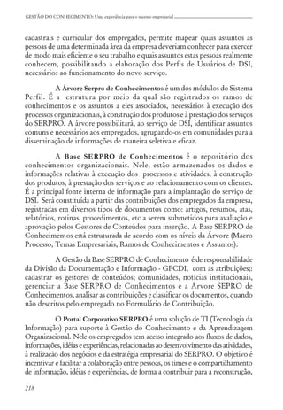 218
GESTÃO DO CONHECIMENTO: Uma experiência para o sucesso empresarial
cadastrais e curricular dos empregados, permite mapear quais assuntos as
pessoas de uma determinada área da empresa deveriam conhecer para exercer
de modo mais eficiente o seu trabalho e quais assuntos estas pessoas realmente
conhecem, possibilitando a elaboração dos Perfis de Usuários de DSI,
necessários ao funcionamento do novo serviço.
A Árvore Serpro de Conhecimentos é um dos módulos do Sistema
Perfil. É a estrutura por meio da qual são registrados os ramos de
conhecimentos e os assuntos a eles associados, necessários à execução dos
processos organizacionais, à construção dos produtos e à prestação dos serviços
do SERPRO. A árvore possibilitará, ao serviço de DSI, identificar assuntos
comuns e necessários aos empregados, agrupando-os em comunidades para a
disseminação de informações de maneira seletiva e eficaz.
A Base SERPRO de Conhecimentos é o repositório dos
conhecimentos organizacionais. Nele, estão armazenados os dados e
informações relativas à execução dos processos e atividades, à construção
dos produtos, à prestação dos serviços e ao relacionamento com os clientes.
É a principal fonte interna de informação para a implantação do serviço de
DSI. Será constituída a partir das contribuições dos empregados da empresa,
registradas em diversos tipos de documentos como: artigos, resumos, atas,
relatórios, rotinas, procedimentos, etc a serem submetidos para avaliação e
aprovação pelos Gestores de Conteúdos para inserção. A Base SERPRO de
Conhecimentos está estruturada de acordo com os níveis da Árvore (Macro
Processo, Temas Empresariais, Ramos de Conhecimentos e Assuntos).
A Gestão da Base SERPRO de Conhecimento é de responsabilidade
da Divisão da Documentação e Informação - GPCDI, com as atribuições;:
cadastrar os gestores de conteúdos; comunidades, notícias institucionais,
gerenciar a Base SERPRO de Conhecimentos e a Árvore SEPRO de
Conhecimentos, analisar as contribuições e classificar os documentos, quando
não descritos pelo empregado no Formulário de Contribuição.
O Portal Corporativo SERPRO é uma solução de TI (Tecnologia da
Informação) para suporte à Gestão do Conhecimento e da Aprendizagem
Organizacional. Nele os empregados tem acesso integrado aos fluxos de dados,
informações,idéiaseexperiências,relacionadasaodesenvolvimentodasatividades,
à realização dos negócios e da estratégia empresarial do SERPRO. O objetivo é
incentivar e facilitar a colaboração entre pessoas, os times e o compartilhamento
de informação, idéias e experiências, de forma a contribuir para a reconstrução,
 