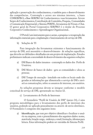 219
GESTÃO DO CONHECIMENTO: Uma experiência para o sucesso empresarial
aplicação e preservação dos conhecimentos, e também para o desenvolvimento
das competências.. Contempla o acesso aos sistemas internos, a bases
CDISERPRO; a Base SERPRO de Conhecimentos e suas ferramentas: Árvore
SerprodeConhecimentos,ContribuiçãodeConteúdos,Pesquisa, Comunidades
e Comunicação Empresarial; o Sistema PERFIL, ferramentas de Fórum e Chat.
O gestor geral do Portal Corporativo SERPRO é o titular do Processo
Corporativo Conhecimento e Aprendizagem Organizacional..
OPortaléum instrumentoparaoacesso,apesquisaearecuperaçãodas
informações essenciais para a implantação e funcionamento do serviço de DSI.
b) Soluções de TI
Para integração das ferramentas existentes e funcionamento do
serviço de DSI, será necessário o desenvolvimento de soluções específicas,
que deverão ser definidas e detalhadas em um projeto de implantação. Estudos
preliminares indicam a necessidade de desenvolvimento das seguintes soluções:
a) DSI Banco de dados insumos - contempla os dados dos Perfis de
Usuários;
b) DSI Motor de banco de dados - gera as comunidades e aloca as
pessoas;
c) DSI Tempo de execução - instalado em todos os locais onde são
geradas as informações que alimentarão o serviço de DSI e envi-
ará as comunicações, sobre os assuntos de interesse, aos usuários.
As soluções propostas devem se integrar conforme o modelo
conceitual do serviço de DSI, apresentado no Anexo 02.
c) Levantamento de Perfis de Interesses
O formulário “Perfil de Usuário de DSI” (anexo 01), é uma
proposta metodológica para o levantamento dos perfis de interesses dos
usuários, podendo ser aplicado pessoalmente ou através de envio eletrônico.
O Formulário é composto dos seguintes itens:
a) Identificação, que tem por objetivo identificar e localizar o usuá-
rio na empresa, com o preenchimento dos seguintes dados: nome,
matrícula, lotação cargo, endereço, e-mail, formação, idiomas para
leitura. Estas informações podem ser extraídas do Sistema Perfil.
 