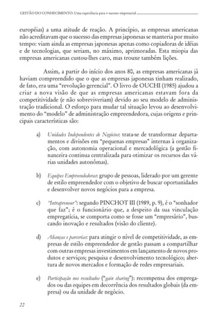 22
GESTÃO DO CONHECIMENTO: Uma experiência para o sucesso empresarial
européias) a uma atitude de reação. A princípio, as empresas americanas
não acreditavam que o sucesso das empresas japonesas se manteria por muito
tempo: viam ainda as empresas japonesas apenas como copiadoras de idéias
e de tecnologias, que seriam, no máximo, aprimoradas. Esta miopia das
empresas americanas custou-lhes caro, mas trouxe também lições.
Assim, a partir do início dos anos 80, as empresas americanas já
haviam compreendido que o que as empresas japonesas tinham realizado,
de fato, era uma “revolução gerencial”. O livro de OUCHI (1985) ajudou a
criar a nova visão de que as empresas americanas estavam fora da
competitividade (e não sobreviveriam) devido ao seu modelo de adminis-
tração tradicional. O esforço para mudar tal situação levou ao desenvolvi-
mento do “modelo” de administração empreendedora, cujas origens e prin-
cipais características são:
a) Unidades Independentes de Negócios: trata-se de transformar departa-
mentos e divisões em “pequenas empresas” internas à organiza-
ção, com autonomia operacional e mercadológica (a gestão fi-
nanceira continua centralizada para otimizar os recursos das vá-
rias unidades autonômas).
b) Equipes Empreendedoras: grupo de pessoas, liderado por um gerente
de estilo empreendedor com o objetivo de buscar oportunidades
e desenvolver novos negócios para a empresa.
c) “Intrapreneur”: segundo PINCHOT III (1989, p. 9), é o “sonhador
que faz”; é o funcionário que, a despeito da sua vinculação
empregatícia, se comporta como se fosse um “empresário”, bus-
cando inovação e resultados (visão do cliente).
d) Alianças e parcerias: para atingir o nível de competitividade, as em-
presas de estilo empreendedor de gestão passam a compartilhar
com outras empresas investimentos em lançamento de novos pro-
dutos e serviços; pesquisa e desenvolvimento tecnológico; aber-
tura de novos mercados e formação de redes empresariais.
e) Participação nos resultados (“gain sharing”): recompensa dos emprega-
dos ou das equipes em decorrência dos resultados globais (da em-
presa) ou da unidade de negócio.
 