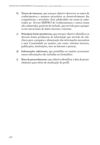 220
GESTÃO DO CONHECIMENTO: Uma experiência para o sucesso empresarial
b) Temas de interesse, que tem por objetivo descrever os ramos de
conhecimentos e assuntos necessários ao desenvolvimento das
competências e atividades. Está subdividido em temas já cadas-
trados na Árvore SERPRO de Conhecimentos e outros temas
não cadastrados, passíveis de inclusão, que servirão para a pesqui-
sa em outras bases de dados internas e externas.
c) Principais fontes produtoras, que tem por objetivo identificar as
diversas fontes produtoras de informação que servirão de refe-
rência para a pesquisa e alimentação das informações necessárias
a uma Comunidade ou usuário, tais como: sistemas internos,
publicações, instituições, sites na Internet e pessoas.
d) Informações adicionais, que possibilita ao usuário acrescentar
outras informações não incluídas no formulário.
e) Data de preenchimento, que objetiva identificar a data de preen-
chimento para efeito de atualização do perfil.
 