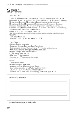222
GESTÃO DO CONHECIMENTO: Uma experiência para o sucesso empresarial
INSTITUIÇÕES:
-ORGÃOS INTEGRANTES DO COMITÊ GESTOR DE SEGURANÇA DA INFORMAÇÃO-CGSI
(MINISTÉRIO DA JUSTIÇA, MINISTÉRIO DA DEFESA, MINISTÉRIO DAS RELAÇÕES EXTERIORES,
MINISTÉRIO DA FAZENDA, MINISTÉRIO DA PREVIDÊNCIA E ASSISTÊNCIA SOCIAL,
MINISTÉRIO DA SAÚDE, MINISTÉRIO DO DESENVOLVIMENTO INDÚSTRIA E COMÉRCIO
EXTERIOR, MINISTÉRIO DO PLANEJAMENTO ORÇAMENTO E GESTÃO, MINISTÉRIO DAS
COMUNICAÇÕES, MINISTÉRIO DA CIÊNCIA E TECNOLOGIA, GABINETE DE DE SEGURANÇA
INSTITUCIONAL DA PRESIDÊNCIA DA REPÚBLICA)
- AGÊNCIA BRASILEIRA DE INFORMAÇÃO – ABIN
- CENTRO DE PESQUISA E DESENVOLVIMENTO PARA A SEGURANÇA DAS COMUNICAÇÕES-
CEPESC
- COMANDOS MILITARES
- EMPRESAS : MÓDULO, HP, ISS, IBM E SCOPUS
SITES INTERNET:
- CIGITAL: http://cigital.com
- COMPUTER SECURITY INSTITUTE: http://gocsi.com
- COUNTERPLANE INTERNET SECURITY: HTTP://WWW.COUNTERPLANE.COM
-IBM: http://ibm.com.developer/security/index.html
- MÓDULO: http://www.módulo.com.br
- NIST: http://www.nist.gov
-RSA: http://www.rsa.sans.org
-SECURITY: HTTP://WWW.CERIAS.PURDUE.EDU
PESSOAS:
-DIRETORIA DO SERPRO
-SUPERINTENDENTES DO SERPRO
-MEMBROS DO COMITÊ SEGURANÇA DO SERPRO
-GRUPO DE SEGURANÇA NAS UG’S: SUPRE, SUPAC, SUNAT
-GRUPOS DE SEGURANÇA REGIONAIS: SUPCT E SUPTD
-MEMBROS DO COMITÊ GESTOR DE SEGURANÇA DA INFORMAÇÃO – CGSI
INFORMAÇÕES ADICIONAIS
_____________________________________________________________________
_____________________________________________________________________
_____________________________________________________________________
_____________________________________________________________________
_____________________________________________________________________
_____________________________________________________________________
_____________________________________________________________________
DATA DE PREENCHIMENTO: 04/12/2000.
 