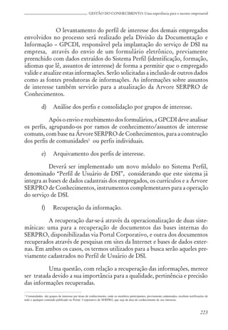 223
GESTÃO DO CONHECIMENTO: Uma experiência para o sucesso empresarial
O levantamento do perfil de interesse dos demais empregados
envolvidos no processo será realizado pela Divisão da Documentação e
Informação – GPCDI, responsável pela implantação do serviço de DSI na
empresa, através do envio de um formulário eletrônico, previamente
preenchido com dados extraídos do Sistema Perfil (identificação, formação,
idiomas que lê, assuntos de interesse) de forma a permitir que o empregado
valide e atualize estas informações. Serão solicitadas a inclusão de outros dados
como as fontes produtoras de informações. As informações sobre assuntos
de interesse também servirão para a atualização da Arvore SERPRO de
Conhecimentos.
d) Análise dos perfis e consolidação por grupos de interesse.
Após o envio e recebimento dos formulários, a GPCDI deve analisar
os perfis, agrupando-os por ramos de conhecimento/assuntos de interesse
comuns, com base na Árvore SERPRO de Conhecimentos, para a construção
dos perfis de comunidades1
ou perfis individuais.
e) Arquivamento dos perfis de interesse.
Deverá ser implementado um novo módulo no Sistema Perfil,
denominado “Perfil de Usuário de DSI”, considerando que este sistema já
integra as bases de dados cadastrais dos empregados, os currículos e a Árvore
SERPRO de Conhecimentos, instrumentos complementares para a operação
do serviço de DSI.
f) Recuperação da informação.
A recuperação dar-se-á através da operacionalização de duas siste-
máticas: uma para a recuperação de documentos das bases internas do
SERPRO, disponibilizadas via Portal Corporativo, e outra dos documentos
recuperados através de pesquisas em sites da Internet e bases de dados exter-
nas. Em ambos os casos, os termos utilizados para a busca serão aqueles pre-
viamente cadastrados no Perfil de Usuário de DSI.
Uma questão, com relação a recuperação das informações, merece
ser tratada devido a sua importância para a qualidade, pertinência e precisão
das informações recuperadas.
1
Comunidades são grupos de interesse por áreas de conhecimento, onde os membros participantes, previamente cadastrados, recebem notificações de
todo e qualquer conteúdo publicado no Portal Corporativo do SERPRO, que seja da área de conhecimento de seu interesse.
 