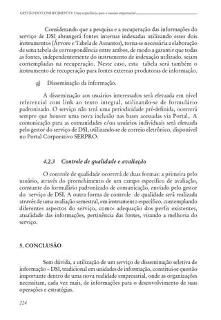 224
GESTÃO DO CONHECIMENTO: Uma experiência para o sucesso empresarial
Considerando que a pesquisa e a recuperação das informações do
serviço de DSI abrangerá fontes internas indexadas utilizando esses dois
instrumentos (Árvore e Tabela de Assuntos), torna-se necessária a elaboração
de uma tabela de correspondência entre ambos, de modo a garantir que todas
as fontes, independentemente do instrumento de indexação utilizado, sejam
contempladas na recuperação. Neste caso, esta tabela será também o
instrumento de recuperação para fontes externas produtoras de informação.
g) Disseminação da informação.
A disseminação aos usuários interessados será efetuada em nível
referencial com link ao texto integral, utilizando-se de formulário
padronizado. O serviço não terá uma periodicidade pré-definida, ocorrerá
sempre que houver uma nova inclusão nas bases acessadas via Portal.. A
comunicação para as comunidades e/ou usuários individuais será efetuada
pelo gestor do serviço de DSI, utilizando-se de correio eletrônico, disponível
no Portal Corporativo SERPRO.
4.2.3 Controle de qualidade e avaliação
O controle de qualidade ocorrerá de duas formas: a primeira pelo
usuário, através do preenchimento de um campo específico de avaliação,
constante do formulário padronizado de comunicação, enviado pelo gestor
do serviço de DSI. A outra forma de controle de qualidade será realizada
através de uma avaliação semestral, em instrumento específico, contemplando
diferentes aspectos do serviço, como: adequação dos perfis existentes,
atualidade das informações, pertinência das fontes, visando a melhoria do
serviço.
5. CONCLUSÃO
Sem dúvida, a utilização de um serviço de disseminação seletiva de
informação – DSI, tradicional em unidades de informação, constitui-se questão
importante dentro de uma nova realidade empresarial, onde as organizações
necessitam, cada vez mais, de informações para o desenvolvimento de suas
operações e estratégias.
 