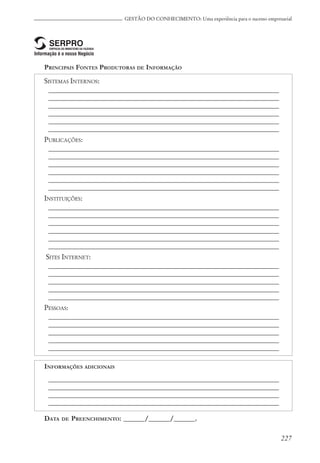 227
GESTÃO DO CONHECIMENTO: Uma experiência para o sucesso empresarial
PRINCIPAIS FONTES PRODUTORAS DE INFORMAÇÃO
SISTEMAS INTERNOS:
_________________________________________________________________
_________________________________________________________________
_________________________________________________________________
_________________________________________________________________
_________________________________________________________________
_________________________________________________________________
PUBLICAÇÕES:
_________________________________________________________________
_________________________________________________________________
_________________________________________________________________
_________________________________________________________________
_________________________________________________________________
_________________________________________________________________
INSTITUIÇÕES:
_________________________________________________________________
_________________________________________________________________
_________________________________________________________________
_________________________________________________________________
_________________________________________________________________
_________________________________________________________________
SITES INTERNET:
_________________________________________________________________
_________________________________________________________________
_________________________________________________________________
_________________________________________________________________
_________________________________________________________________
PESSOAS:
_________________________________________________________________
_________________________________________________________________
_________________________________________________________________
_________________________________________________________________
_________________________________________________________________
INFORMAÇÕES ADICIONAIS
_________________________________________________________________
_________________________________________________________________
_________________________________________________________________
_________________________________________________________________
DATA DE PREENCHIMENTO: ______/______/______.
 