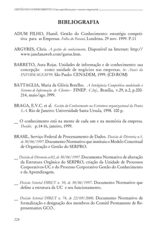 228
GESTÃO DO CONHECIMENTO: Uma experiência para o sucesso empresarial
BIBLIOGRAFIA
ADUM FILHO, Hamil. Gestão do Conhecimento: estratégia competi-
tiva para as Empresas. Folha do Paraná, Londrina. 29 nov. 1999. P.11
ARGYRES, Chris. A gestão do conhecimento. Disponível na Internet: http://
www.janelanaweb.com/gurus.htm.
BARRETO, Auta Rojas. Unidades de informação e de conhecimento: sua
concepção como unidade de negócios nas empresas. ln: Anais da
INFOIMAGEM’99. São Paulo: CENADEM, 1999. (CD-ROM)
BATTAGLIA, Maria da Glória Botelho. A Inteligência Competitiva modelando o
Sistema de Informação de Clientes - FINEP. C.Inf., Brasília, v.29, n.2, p.200-
214, maio/ago. l999.
BRAGA, E.V.C. et al. Gestão do Conhecimento na Estrutura organizacional da Pontes
S.A. Rio de Janeiro: Universidade Santa Ursula, 1998. 100 p.
__ O conhecimento está na mente de cada um e na memória da empresa.
Decidir, p.14-16, janeiro, 1999.
BRASIL. Serviço Federal de Processamento de Dados. Decisão de Diretoria n.1,
de 30/06/1997. Documento Normativo que instituiu o Modelo Conceitual
de Organização e Gestão do SERPRO.
__ Decisão de Diretoria n.02, de 30/06/1997. Documento Normativo de alteração
da Estrutura Orgânica do SERPRO, criação da Unidade de Processos
Corporativos-UC e do Processo Corporativo Gestão do Conhecimento
e da Aprendizagem.
__ Decisão Setorial DIRET n. 10, de 30/06/1997. Documento Normativo que
define a estrutura da UC e seu funcionamento.
__ Decisão Setorial DIRET n. 74, de 22/09/2000. Documento Normativo de
formalização e designação dos membros do Comitê Permanente de Re-
presentantes GCO..
 