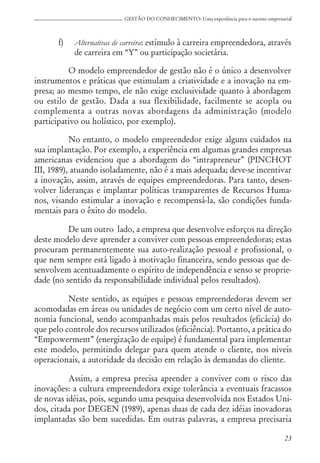 23
GESTÃO DO CONHECIMENTO: Uma experiência para o sucesso empresarial
f) Alternativas de carreira: estímulo à carreira empreendedora, através
de carreira em “Y” ou participação societária.
O modelo empreendedor de gestão não é o único a desenvolver
instrumentos e práticas que estimulam a criatividade e a inovação na em-
presa; ao mesmo tempo, ele não exige exclusividade quanto à abordagem
ou estilo de gestão. Dada a sua flexibilidade, facilmente se acopla ou
complementa a outras novas abordagens da administração (modelo
participativo ou holístico, por exemplo).
No entanto, o modelo empreendedor exige alguns cuidados na
sua implantação. Por exemplo, a experiência em algumas grandes empresas
americanas evidenciou que a abordagem do “intrapreneur” (PINCHOT
III, 1989), atuando isoladamente, não é a mais adequada; deve-se incentivar
a inovação, assim, através de equipes empreendedoras. Para tanto, desen-
volver lideranças e implantar políticas transparentes de Recursos Huma-
nos, visando estimular a inovação e recompensá-la, são condições funda-
mentais para o êxito do modelo.
De um outro lado, a empresa que desenvolve esforços na direção
deste modelo deve aprender a conviver com pessoas empreendedoras; estas
procuram permanentemente sua auto-realização pessoal e profissional, o
que nem sempre está ligado à motivação financeira, sendo pessoas que de-
senvolvem acentuadamente o espírito de independência e senso se proprie-
dade (no sentido da responsabilidade individual pelos resultados).
Neste sentido, as equipes e pessoas empreendedoras devem ser
acomodadas em áreas ou unidades de negócio com um certo nível de auto-
nomia funcional, sendo acompanhadas mais pelos resultados (eficácia) do
que pelo controle dos recursos utilizados (eficiência). Portanto, a prática do
“Empowerment” (energização de equipe) é fundamental para implementar
este modelo, permitindo delegar para quem atende o cliente, nos niveis
operacionais, a autoridade da decisão em relação às demandas do cliente.
Assim, a empresa precisa aprender a conviver com o risco das
inovações: a cultura empreendedora exige tolerância a eventuais fracassos
de novas idéias, pois, segundo uma pesquisa desenvolvida nos Estados Uni-
dos, citada por DEGEN (1989), apenas duas de cada dez idéias inovadoras
implantadas são bem sucedidas. Em outras palavras, a empresa precisaria
 