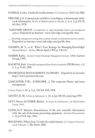 230
GESTÃO DO CONHECIMENTO: Uma experiência para o sucesso empresarial
FANELLI, Carlos. Gestão do Conhecimento. In: Encontro da ABRH/RJ, 2000.
FREUND, J. E. Comunicação científica e tecnológica: a disseminação seleti-
va de informações. Revista de Biblioteconomia de Brasília, v. 6, n. 2, p.155-70,
jul./dez. 1978.
GARTNER GROUP. A comparison of major knowledge-retrieval and management
software. Disponível na Internet : www.info-edge.com/gartlib. htm
__ Knowlwdge management: moving from academic concepts to fundamental business pratices.
Disponível na internet: www.info-edge.com/gartlib. htm
HANSEN, M. T., et al. What’s Your Strategy for Managing Knowledge?
Harvard Business Review, March-April, l 999. p. l 06-116
HARRIS, Kathy. Gartner Group’s Knowledge Management Glossary. USA: Gartner
Group, l 999.
KALSETH, Karl. Knowledge management from business perspective. FID Review, v.1,
n. 1, p. 37-41, 1999.
KNOWLEDGE MANAGEMENT GLOSSARY. Disponível na lnternet:
http://www.janelanaweb.com.
LANCASTER, F.W.; LOESCHER , J. The corporate library and issues
management.
Library Trends, v. 43, n. 2, p. 159-169, Fall, 1994.
LEITÃO, D. M. Ciência da Informação, v. 22, n.2,p.118-123, maio/ago.1993.
LEVY, Pierre; AUTHIER, Michel. As árvores de conhecimentos. São Paulo:Editora
Escuta, 1995.
LUHN, H. P. Selective dissemination of the new scientific information
with the aid of electronic processing equipment. American Documentation,
v. 12, p.131-8, Apr. 1961.
MACHADO, Nílson José. O valor do conhecimento. In: Congresso Internacio-
nal de Educação, 7., São Paulo, 2000.
 