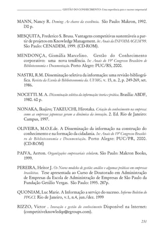 231
GESTÃO DO CONHECIMENTO: Uma experiência para o sucesso empresarial
MANN, Nancy R. Deming: As chaves da excelência. São Paulo: Makron, 1992.
l30 p.
MESQUITA, Frederico S. Brusa. Vantagens competitivas sustentáveis a par-
tir de projetos em Knowledge Management. ln: Anais da INFOIMAGEM’99.
São Paulo: CENADEM, 1999. (CD-ROM).
MENDONÇA, Gismália Marcelino. Gestão do Conhecimento
corporativo: uma nova tendência. In: Anais do 19º Congresso Brasileiro de
Biblioteconomia e Documentação. Porto Alegre: PUC/RS, 2000.
NASTRI, R.M. Disseminação seletiva da informação: uma revisão bibliográ-
fica. Revista da Escola de Biblioteconomia da. UFMG. v. 15, n. 2, p. 249-269, set.
1986.
NOCETTI. M. A. Disseminação seletiva da informação: teoria e prática. Brasília: ABDF,
1980. 60 p.
NONAKA, Ikujiro; TAKEUCHI, Hirotaka. Criação do conhecimento na empresa:
como as empresas japonesas geram a dinâmica da inovação. 2. Ed. Rio de Janeiro:
Campus, 1997.
OLIVEIRA, M.O.E.de. A Disseminação da informação na construção do
conhecimento e na formação da cidadania. In: Anais do 19º Congresso Brasilei-
ro de Biblioteconomia e Documentação. Porto Alegre: PUC/PR, 2000.
(CD-ROM)
PAIVA, Aerton. Organízações empresariais celulares. São Paulo: Makron Books,
1999.
PEREIRA, Heítor J. Os Novos modelos de gestão: análise e algumas práticas em empresas
brasileiras. Tese apresentada ao Curso de Doutorado em Administração
de Empresas da Escola de Administração de Empresas de São Paulo da
Fundação Getúlio Vergas. São Paulo: 1995. 287p.
QUONIAM, Luc Marie. A Informação a serviço do sucesso. Informe Boletim do
PPGCI. Rio de Janeiro, v.1, n.4, jun./dez. 1999
RIZZO, Victor . Inovação e gestão do conhecimento Disponível na lnternet:
(competitiveknowledqe@egroups.com).
 