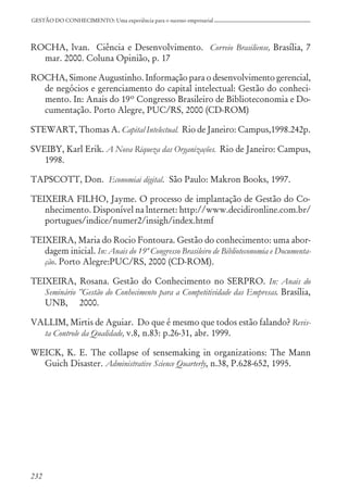 232
GESTÃO DO CONHECIMENTO: Uma experiência para o sucesso empresarial
ROCHA, lvan. Ciência e Desenvolvimento. Correio Brasiliense, Brasília, 7
mar. 2000. Coluna Opinião, p. 17
ROCHA, Simone Augustinho. Informação para o desenvolvimento gerencial,
de negócios e gerenciamento do capital intelectual: Gestão do conheci-
mento. In: Anais do 19º Congresso Brasileiro de Biblioteconomia e Do-
cumentação. Porto Alegre, PUC/RS, 2000 (CD-ROM)
STEWART, Thomas A. Capital Intelectual. Rio de Janeiro: Campus,1998.242p.
SVEIBY, Karl Erik. A Nova Riqueza das Organizações. Rio de Janeiro: Campus,
1998.
TAPSCOTT, Don. Economiai digital. São Paulo: Makron Books, 1997.
TEIXEIRA FILHO, Jayme. O processo de implantação de Gestão do Co-
nhecimento. Disponível na lnternet: http://www.decidironline.com.br/
portugues/indice/numer2/insigh/index.htmf
TEIXEIRA, Maria do Rocio Fontoura. Gestão do conhecimento: uma abor-
dagem inicial. In: Anais do 19º Congresso Brasileiro de Biblioteconomia e Documenta-
ção. Porto Alegre:PUC/RS, 2000 (CD-ROM).
TEIXEIRA, Rosana. Gestão do Conhecimento no SERPRO. In: Anais do
Seminário ”Gestão do Conhecimento para a Competitividade das Empresas. Brasília,
UNB, 2000.
VALLIM, Mirtis de Aguiar. Do que é mesmo que todos estão falando? Revis-
ta Controle da Qualidade, v.8, n.83: p.26-31, abr. 1999.
WEICK, K. E. The collapse of sensemaking in organizations: The Mann
Guich Disaster. Administrative Science Quarterly, n.38, P.628-652, 1995.
 