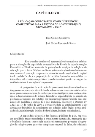 233
GESTÃO DO CONHECIMENTO: Uma experiência para o sucesso empresarial
CAPÍTULO VIII
A EDUCAÇÃO CORPORATIVA COMO DIFERENCIAL
COMPETITIVO PARA A ESCOLA DE ADMINISTRAÇÃO
FAZENDÁRIA – ESAF
João Gomes Gonçalves
José Carlos Paulista de Souza
1. Introdução
Este trabalho destina-se à apresentação de conceitos e práticas
para a elevação da capacidade competitiva da Escola de Administração
Fazendária – ESAF no mercado de prestação de serviços de seleção e de
educação para o Setor Público, mediante a sistematização de conhecimentos
concernentes à educação corporativa, como forma de ampliação do capital
intelectual da Escola, e a proposição de medidas destinadas a consolidar e a
intensificar diferenciais competitivos correlacionados à gestão estratégica do
conhecimento e à inteligência empresarial.
A perspectiva de aceleração do processo de transformação dos en-
tes governamentais, nos níveis federal e subnacionais, torna essencial o esfor-
ço de gerenciamento eficaz de conhecimentos estratégicos para a administra-
ção e o funcionamento do sistema fazendário, especialmente na direção da
prestação de serviços aos cidadãos em patamares progressivamente mais exi-
gentes de qualidade e custos. É o que, inclusive, estabelece o Decreto nº
3.507, de 13 de junho de 2000: a obrigatoriedade de estabelecimento e de
divulgação de padrões de atendimento aos cidadãos pelos órgãos e pelas enti-
dades da Administração Pública Federal direta, indireta e fundacional.
A capacidade de gestão das finanças públicas do país, expressa
em equilíbrio macroeconômico e crescimento sustentado, pressupõe que
o binômio homem–tecnologia esteja em permanente processo de gera-
ção de soluções para questões complexas em prol da ética, da cidadania
 