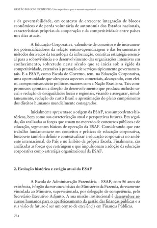 234
GESTÃO DO CONHECIMENTO: Uma experiência para o sucesso empresarial
e da governabilidade, em contexto de crescente integração de blocos
econômicos e de perda voluntária de autonomia dos Estados nacionais,
características próprias da cooperação e da competitividade entre países
nos dias atuais.
A Educação Corporativa, valendo-se de conceitos e de instrumen-
tos potencializadores da relação ensino-aprendizagem e das ferramentas e
métodos derivados da tecnologia da informação, constitui estratégia essenci-
al para a sobrevivência e o desenvolvimento das organizações intensivas em
conhecimento, sobretudo neste século que se inicia sob a égide da
competitividade, extensiva à prestação de serviços tipicamente governamen-
tais. E a ESAF, como Escola de Governo, tem, na Educação Corporativa,
uma oportunidade que ultrapassa aspectos comerciais, alcançando, com efei-
to, compromissos sócio-políticos maiores com a Nação Brasileira. Tais com-
promissos apontam a direção do desenvolvimento que produza inclusão so-
cial e redução de desigualdades locais e regionais, visando a assegurar, simul-
taneamente, redução do custo Brasil e aproximação do pleno cumprimento
dos direitos humanos mundialmente consagrados.
Inicialmente apresenta-se a origem da ESAF, seus antecedentes his-
tóricos, bem como sua caracterização atual e perspectivas futuras. Em segui-
da, são analisadas as forças que atuam no mercado de concursos públicos e de
educação, segmentos básicos de operação da ESAF. Considerando que este
trabalho fundamenta-se em conceitos e práticas de educação corporativa,
buscou-se também definir e contextualizar a educação corporativa no ambi-
ente internacional, do País e no âmbito da própria Escola. Finalmente, são
analisadas as forças que restringem e que impulsionam a adoção da educação
corporativa como estratégia organizacional da ESAF.
2. Evolução histórica e estágio atual da ESAF
A Escola de Administração Fazendária – ESAF, com 56 anos de
existência, é órgão da estrutura básica do Ministério da Fazenda, diretamente
vinculada ao Ministro, supervisionada, por delegação de competência, pelo
Secretário-Executivo Adjunto. A sua missão institucional é desenvolver re-
cursos humanos para o aperfeiçoamento da gestão das finanças públicas e a
sua visão de futuro é ser um centro de excelência em Finanças Públicas.
 