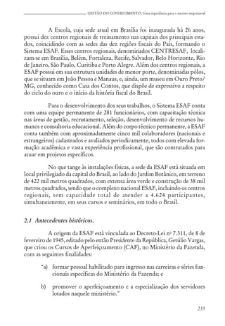 235
GESTÃO DO CONHECIMENTO: Uma experiência para o sucesso empresarial
A Escola, cuja sede atual em Brasília foi inaugurada há 26 anos,
possui dez centros regionais de treinamento nas capitais dos principais esta-
dos, coincidindo com as sedes das dez regiões fiscais do País, formando o
Sistema ESAF. Esses centros regionais, denominados CENTRESAF, locali-
zam-se em Brasília, Belém, Fortaleza, Recife, Salvador, Belo Horizonte, Rio
de Janeiro, São Paulo, Curitiba e Porto Alegre. Além dos centros regionais, a
ESAF possui em sua estrutura unidades de menor porte, denominadas pólos,
que se situam em João Pessoa e Manaus, e, ainda, um museu em Ouro Preto/
MG, conhecido como Casa dos Contos, que dispõe de expressivo a respeito
do ciclo do ouro e o início da história fiscal do Brasil.
Para o desenvolvimento dos seus trabalhos, o Sistema ESAF conta
com uma equipe permanente de 281 funcionários, com capacitação técnica
nas áreas de gestão, recrutamento, seleção, desenvolvimento de recursos hu-
manos e consultoria educacional. Além do corpo técnico permanente, a ESAF
conta também com aproximadamente cinco mil colaboradores (nacionais e
estrangeiros) cadastrados e avaliados periodicamente, todos com elevada for-
mação acadêmica e vasta experiência profissional, que são contratados para
atuar em projetos específicos.
No que tange às instalações físicas, a sede da ESAF está situada em
local privilegiado da capital do Brasil, ao lado do Jardim Botânico, em terreno
de 422 mil metros quadrados, com extensa área verde e construção de 38 mil
metros quadrados, sendo que o complexo nacional ESAF, incluindo os centros
regionais, tem capacidade total de atender a 4.624 participantes,
simultaneamente, em seus cursos e seminários, em todo o Brasil.
2.1 Antecedentes históricos.
A origem da ESAF está vinculada ao Decreto-Lei no
7.311, de 8 de
fevereiro de 1945, editado pelo então Presidente da República, Getúlio Vargas,
que criou os Cursos de Aperfeiçoamento (CAF), no Ministério da Fazenda,
com as seguintes finalidades:
“a) formar pessoal habilitado para ingresso nas carreiras e séries fun-
cionais específicas do Ministério da Fazenda; e
b) promover o aperfeiçoamento e a especialização dos servidores
lotados naquele ministério.”
 