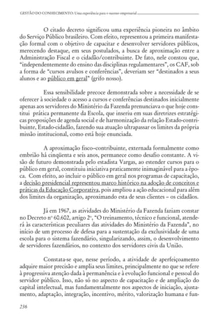 236
GESTÃO DO CONHECIMENTO: Uma experiência para o sucesso empresarial
O citado decreto significou uma experiência pioneira no âmbito
do Serviço Público brasileiro. Com efeito, representou a primeira manifesta-
ção formal com o objetivo de capacitar e desenvolver servidores públicos,
merecendo destaque, em seus postulados, a busca de aproximação entre a
Administração Fiscal e o cidadão/contribuinte. De fato, nele constou que,
“independentemente do ensino das disciplinas regulamentares”, os CAF, sob
a forma de “cursos avulsos e conferências”, deveriam ser “destinados a seus
alunos e ao público em geral” (grifo nosso).
Essa sensibilidade precoce demonstrada sobre a necessidade de se
oferecer à sociedade o acesso a cursos e conferências destinados inicialmente
apenas aos servidores do Ministério da Fazenda prenunciava o que hoje cons-
titui prática permanente da Escola, que inseriu em suas diretrizes estratégi-
cas proposições de agenda social e de harmonização da relação Estado-contri-
buinte, Estado-cidadão, fazendo sua atuação ultrapassar os limites da própria
missão institucional, como está hoje enunciada.
A aproximação fisco–contribuinte, externada formalmente como
embrião há cinqüenta e seis anos, permanece como desafio constante. A vi-
são de futuro demonstrada pelo estadista Vargas, ao estender cursos para o
público em geral, constituiu iniciativa praticamente inimaginável para a épo-
ca. Com efeito, ao incluir o público em geral nos programas de capacitação,
a decisão presidencial representou marco histórico na adoção de conceitos e
práticas da Educação Corporativa, pois ampliou a ação educacional para além
dos limites da organização, aproximando esta de seus clientes – os cidadãos.
Já em 1967, as atividades do Ministério da Fazenda faziam constar
no Decreto no
60.602, artigo 2o
, “O treinamento, técnico e funcional, atende-
rá às características peculiares das atividades do Ministério da Fazenda”, no
início de um processo de defesa para a sustentação da exclusividade de uma
escola para o sistema fazendário, singularizando, assim, o desenvolvimento
de servidores fazendários, no contexto dos servidores civis da União.
Constata-se que, nesse período, a atividade de aperfeiçoamento
adquire maior precisão e amplia seus limites, principalmente no que se refere
à progressiva atenção dada à permanência e à evolução funcional e pessoal do
servidor público. Isso, não só no aspecto de capacitação e de ampliação do
capital intelectual, mas fundamentalmente nos aspectos de iniciação, ajusta-
mento, adaptação, integração, incentivo, mérito, valorização humana e fun-
 