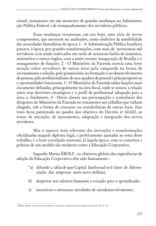 237
GESTÃO DO CONHECIMENTO: Uma experiência para o sucesso empresarial
cional, exatamente em um momento de grandes mudanças na Administra-
ção Pública Federal e de reenquadramento dos servidores públicos.
Essas mudanças trouxeram, em seu bojo, uma série de novos
componentes, que merecem ser analisados, como símbolos da sensibilidade
das autoridades fazendárias da época: 1 - A Administração Pública brasileira
passava, à época, por grandes transformações, com mais de novecentos mil
servidores civis sendo realocados em razão de inúmeras fusões de institutos,
ministérios e outros órgãos, com a então recente inauguração de Brasília e o
enxugamento de funções; 2 - O Ministério da Fazenda exercia uma forte
atração sobre servidores de outras áreas pela vanguarda na forma de
recrutamento e seleção, pelo pioneirismo na formação e no desenvolvimento
de pessoas, pelo profissionalismo de seus quadros de pessoal e pelas perspectivas
e oportunidades funcionais; 3 - O Ministério da Fazenda tinha funções mais
claramente definidas, principalmente na área fiscal, onde se notava a relação
entre suas diretrizes estratégicas e o perfil de profissional adequado para a
área; e, finalmente, 4 - Havia clareza nas preocupações e consciência dos
dirigentes do Ministério da Fazenda no tratamento aos cidadãos que tinham
chegado, sob a forma de concurso ou transferências de outras áreas. Esse
trato ficou patenteado no quadro dos objetivos do Decreto no
60.602, ao
tratar da iniciação, de ajustamento, adaptação e integração dos novos
servidores.
Mas o aspecto mais relevante das inovações e transformações
oficializadas naquele diploma legal, e perfeitamente ajustadas ao tema deste
trabalho, é a forte correlação existente, já àquela época, com os conceitos e
práticas de um modelo tão moderno como a Educação Corporativa.
Segundo Marisa ÉBOLI1
, os objetivos globais das experiências de
adoção da Educação Corporativa têm sido basicamente :
“a) difundir a idéia de que Capital Intelectual será fator de diferen-
ciação das empresas neste novo milênio;
b) despertar nos talentos humanos a vocação para o aprendizado;
c) incentivar e estruturar atividades de autodesenvolvimento;
1
EBOLI, Marisa. Coletânea Universidades Corporativas: educação para as empresas do século XXI, p. 112.
 