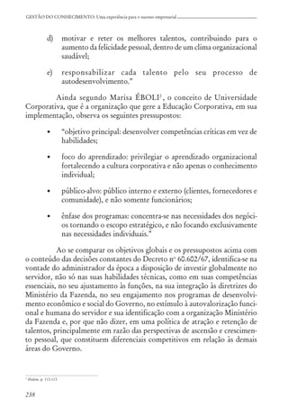 238
GESTÃO DO CONHECIMENTO: Uma experiência para o sucesso empresarial
d) motivar e reter os melhores talentos, contribuindo para o
aumento da felicidade pessoal, dentro de um clima organizacional
saudável;
e) responsabilizar cada talento pelo seu processo de
autodesenvolvimento.”
Ainda segundo Marisa ÉBOLI2
, o conceito de Universidade
Corporativa, que é a organização que gere a Educação Corporativa, em sua
implementação, observa os seguintes pressupostos:
• “objetivo principal: desenvolver competências críticas em vez de
habilidades;
• foco do aprendizado: privilegiar o aprendizado organizacional
fortalecendo a cultura corporativa e não apenas o conhecimento
individual;
• público-alvo: público interno e externo (clientes, fornecedores e
comunidade), e não somente funcionários;
• ênfase dos programas: concentra-se nas necessidades dos negóci-
os tornando o escopo estratégico, e não focando exclusivamente
nas necessidades individuais.”
Ao se comparar os objetivos globais e os pressupostos acima com
o conteúdo das decisões constantes do Decreto no
60.602/67, identifica-se na
vontade do administrador da época a disposição de investir globalmente no
servidor, não só nas suas habilidades técnicas, como em suas competências
essenciais, no seu ajustamento às funções, na sua integração às diretrizes do
Ministério da Fazenda, no seu engajamento nos programas de desenvolvi-
mento econômico e social do Governo, no estímulo à autovalorização funci-
onal e humana do servidor e sua identificação com a organização Ministério
da Fazenda e, por que não dizer, em uma política de atração e retenção de
talentos, principalmente em razão das perspectivas de ascensão e crescimen-
to pessoal, que constituem diferenciais competitivos em relação às demais
áreas do Governo.
2
Ibidem, p. 112-113.
 