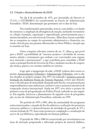 239
GESTÃO DO CONHECIMENTO: Uma experiência para o sucesso empresarial
2.2 Criação e desenvolvimento da ESAF.
No dia 8 de novembro de 1973, por intermédio do Decreto no
73.115, o CETREMFA foi transformado na Escola de Administração
Fazendária - ESAF, denominação que permanece até os dias de hoje.
Nas transformações apresentadas, nota-se, com nitidez, a evolução
de conceitos e a ampliação da abrangência de atuação, incluindo recrutamen-
to, seleção, formação, capacitação e especialização, prioritariamente para o
sistema fazendário, nos três níveis de Governo. Além disso, foram consolida-
das as conquistas no campo da autonomia administrativa e financeira, tra-
zendo a Escola para um patamar diferenciado no Setor Público, situação que
se mantém até hoje.
Outra conquista relevante constou do art. 2o
, alínea g, que prevê
para a ESAF a possibilidade de “executar projetos e atividades de recruta-
mento, seleção e treinamento que venham a ser conveniados com organis-
mos nacionais e internacionais”, o que contribuiu para consolidar a ESAF
como a principal Escola de Governo do País e, mediante acordos de coopera-
ção técnica, passou a ter renome também no exterior.
Logo após a inauguração da sede, a ESAF realizou dois cursos es-
peciais: Assessoramento Tributário e Administração Tributária, com os alu-
nos alojados no próprio campus. Em 1977, foi realizado o primeiro curso de
formação de Auditores Fiscais do Tesouro Nacional, evento que demons-
trou o elevado grau de maturidade alcançado pela Escola e seu potencial para
empreendimentos mais ambiciosos, inclusive com as primeiras iniciativas de
cooperação técnica internacional. Ainda em 1977, teve início o projeto do
primeiro curso de pós-graduação em Política Fiscal, realizado no ano seguin-
te. Em seguida, iniciou-se o planejamento do segundo curso de pós-gradua-
ção, na área de Administração Fazendária, realizado em 1979.
No período de 1979 a 1983, além da continuidade dos programas
acima mencionados, a atuação da Escola enfatizou a realização dos primeiros
concursos públicos e o desenvolvimento de atividades de gravação de VT e
circuito fechado de TV, bem como promoveu a ampliação e a atualização do
acervo de sua biblioteca, especializada em finanças públicas.
O período de 1984 a 1988 foi caracterizado por investimentos nas
áreas de instrução programada e editoração própria de material didático,
 