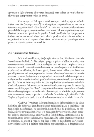 24
GESTÃO DO CONHECIMENTO: Uma experiência para o sucesso empresarial
aprender a lição durante oito vezes (fracasso) para colher os resultados po-
sitivos que compensam todos os erros.
Outro aspecto é de que o modelo empreendedor, seja através de
idéias pessoais (“intrapreneurs”) ou de equipes empreendedoras, quebra a
estrutura organizacional e “confunde” os conceitos de autoridade e de res-
ponsabilidade: é preciso desenvolver uma nova cultura organizacional que
absorva estas novas práticas de gestão. A independência das equipes ou a
ênfase sobre os resultados individuais podem destruir os valores
organizacionais, se a empresa não estiver devidamente preparada para im-
plantar e conviver com este modelo.
2.4. Administração Holística.
Nas últimas décadas, (res)surgiu dentro das ciências o chamado
“movimento holístico”. De origem grega, a palavra hólos = todo, vem
crescentemente penetrando nas abordagens cada vez mas complexas de to-
dos os ramos do conhecimento humano. A questão parece ser facilmente
explicável; as ciências, de forma geral, foram construídas com base em
paradigmas mecanicistas, suportados numa visão cartesiana-newtoniana do
mundo: todos os fenômenos eram possíveis de serem divididos em partes e
cada uma destas seria estudada profundamente, constituindo um ramo es-
pecífico do saber humano; assim foi com a química e seus elementos indivi-
dualizados; com a física e sua estrutura orientada para as partes do material;
com a medicina, que “retalhou” o organismo humano, perdendo a visão do
sistema biológico que comanda a vida humana; e, na administração, o mes-
mo processo ocorreu, a partir da visão da “administração científica” de
Taylor e Fayol, reduzindo o trabalho humano ao nível da visão da tarefa.
CAPRA (1989) tem sido um dos maiores influenciadores da visão
holística: ele mostra as grandes mutações pelas quais passa a sociedade - na
tecnologia, na educação, na economia, na medicina, na psicologia, na eco-
logia, entre outras grandes áreas - e a mudança de valores que afetam aspec-
tos como a individuação, a criatividade, a flexibilidade, a informação, a au-
tonomia, entre outros valores, cuja mudança afeta tanto organizações como
as pessoas. O autor procura explicar como o paradigma cartesiano-
newtoniano afetou a prática econômica contemporânea: a fragmentação
 
