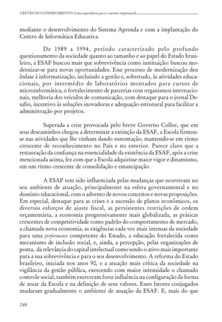 240
GESTÃO DO CONHECIMENTO: Uma experiência para o sucesso empresarial
mediante o desenvolvimento do Sistema Aprenda e com a implantação do
Centro de Informática Educativa.
De 1989 a 1994, período caracterizado pelo profundo
questionamento da sociedade quanto ao tamanho e ao papel do Estado brasi-
leiro, a ESAF buscou mais que sobrevivência como instituição: buscou mo-
dernizar-se para novas oportunidades. Esse processo de modernização deu
ênfase à informatização, incluindo a gestão e, sobretudo, às atividades educa-
cionais, por intermédio de laboratórios montados para cursos de
microinformática, o fortalecimento de parcerias com organismos internacio-
nais, melhoria dos veículos de comunicação, com destaque para o jornal De-
safio, incentivo às soluções inovadoras e adequação estrutural para facilitar a
administração por projetos.
Superada a crise provocada pelo breve Governo Collor, que em
seus descaminhos chegou a determinar a extinção da ESAF, a Escola firmou-
se nas atividades que lhe vinham dando sustentação, mantendo-se em ritmo
crescente de reconhecimento no País e no exterior. Parece claro que a
restauração da confiança na essencialidade da existência da ESAF, após a crise
mencionada acima, fez com que a Escola adquirisse maior vigor e dinamismo,
em um ritmo crescente de consolidação e emancipação.
A ESAF tem sido influenciada pelas mudanças que ocorreram no
seu ambiente de atuação, principalmente na esfera governamental e no
domínio educacional, com o advento de novos conceitos e novas proposições.
Em especial, destaque para as crises e a sucessão de planos econômicos, os
diversos esforços de ajuste fiscal, as persistentes restrições de ordem
orçamentária, a economia progressivamente mais globalizada, as práticas
crescentes de competitividade como padrão do comportamento de mercado,
a chamada nova economia, as exigências cada vez mais intensas da sociedade
para uma performance competente do Estado, a educação fortalecida como
mecanismo de inclusão social, e, ainda, a percepção, pelas organizações de
ponta, da relevância do capital intelectual como sendo o ativo mais importante
para a sua sobrevivência e para o seu desenvolvimento. A reforma do Estado
brasileiro, iniciada nos anos 90, e a atuação mais crítica da sociedade na
vigilância da gestão pública, exercendo com maior intensidade o chamado
controle social, também exerceram forte influência na configuração da forma
de atuar da Escola e na definição de seus valores. Esses fatores conjugados
mudaram gradualmente o ambiente de atuação da ESAF. E, mais do que
 