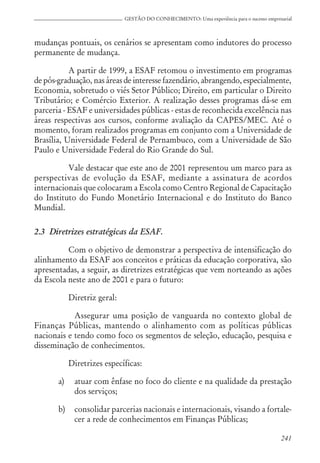 241
GESTÃO DO CONHECIMENTO: Uma experiência para o sucesso empresarial
mudanças pontuais, os cenários se apresentam como indutores do processo
permanente de mudança.
A partir de 1999, a ESAF retomou o investimento em programas
de pós-graduação, nas áreas de interesse fazendário, abrangendo, especialmente,
Economia, sobretudo o viés Setor Público; Direito, em particular o Direito
Tributário; e Comércio Exterior. A realização desses programas dá-se em
parceria - ESAF e universidades públicas - estas de reconhecida excelência nas
áreas respectivas aos cursos, conforme avaliação da CAPES/MEC. Até o
momento, foram realizados programas em conjunto com a Universidade de
Brasília, Universidade Federal de Pernambuco, com a Universidade de São
Paulo e Universidade Federal do Rio Grande do Sul.
Vale destacar que este ano de 2001 representou um marco para as
perspectivas de evolução da ESAF, mediante a assinatura de acordos
internacionais que colocaram a Escola como Centro Regional de Capacitação
do Instituto do Fundo Monetário Internacional e do Instituto do Banco
Mundial.
2.3 Diretrizes estratégicas da ESAF.
Com o objetivo de demonstrar a perspectiva de intensificação do
alinhamento da ESAF aos conceitos e práticas da educação corporativa, são
apresentadas, a seguir, as diretrizes estratégicas que vem norteando as ações
da Escola neste ano de 2001 e para o futuro:
Diretriz geral:
Assegurar uma posição de vanguarda no contexto global de
Finanças Públicas, mantendo o alinhamento com as políticas públicas
nacionais e tendo como foco os segmentos de seleção, educação, pesquisa e
disseminação de conhecimentos.
Diretrizes específicas:
a) atuar com ênfase no foco do cliente e na qualidade da prestação
dos serviços;
b) consolidar parcerias nacionais e internacionais, visando a fortale-
cer a rede de conhecimentos em Finanças Públicas;
 