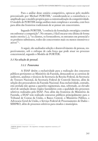 243
GESTÃO DO CONHECIMENTO: Uma experiência para o sucesso empresarial
Para a análise desse cenário competitivo, optou-se pelo modelo
preconizado por Michael PORTER,3
considerando-se a consistência e a
amplitude que o modelo propicia para a contextualização da competitividade.
O modelo de PORTER instiga análises mais complexas e acuradas, com foco
para além das fronteiras tradicionais de se pensar em concorrentes.
Segundo PORTER, “a essência da formulação estratégica consiste
em enfrentar a competição”. No entanto, é fácil encarar esta última de forma
muito estreita (...), “os clientes, os fornecedores, os entrantes em potencial e
os produtos substitutos, todos são concorrentes mais ou menos ostensivos e
ativos”4
.
A seguir, são analisados seleção e desenvolvimento de pessoas, res-
pectivamente, sob o enfoque de cada força que pode atuar no processo
concorrencial, segundo o Modelo de PORTER.
3.1 Na seleção de pessoal.
3.1.1 Panorama
A ESAF detém a exclusividade para a realização dos concursos
públicos pertinentes ao Ministério da Fazenda, destacando-se as carreiras de
auditores, analistas e técnicos da Secretaria da Receita Federal, da Secretaria
do Tesouro Nacional, da Secretaria Federal de Controle Interno, além da
seleção dos procuradores da Fazenda Nacional. Essa exclusividade, contudo,
está atrelada não apenas a questões regimentais, mas, sobretudo, ao elevado
nível de satisfação desses órgãos fazendários com a qualidade dos processos
seletivos realizados pela ESAF. Para além das fronteiras do Ministério da
Fazenda, a ESAF tem realizado concursos públicos principalmente para o
Tribunal de Contas da União, o Banco Central, o Ministério Público, a
Advocacia Geral da União, o Serviço Federal de Processamento de Dados –
SERPRO, além de processos seletivos para estados e municípios.
3
PORTER, Michael. Competição = On competition: estratégias competitivas essenciais, p. 27.
4
ibidem, p. 27
 
