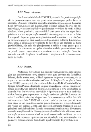 244
GESTÃO DO CONHECIMENTO: Uma experiência para o sucesso empresarial
3.1.2 Novos entrantes.
Conforme o Modelo de PORTER, uma das forças de competição
são os novos entrantes, que, em geral, estão ansiosos por ganhar fatias de
mercado. Os novos entrantes, contudo, normalmente enfrentam barreiras.
Essas barreiras, no caso em questão, estão atreladas a alguns fatores. Em pri-
meiro lugar, os concursos públicos precisam ser revestidos de confiabilidade
absoluta. Nesse particular, torna-se difícil para quem não tem experiência
prévia comprovar a capacitação necessária que assegure expectativa de êxito.
Em segundo lugar, os próprios órgãos interessados, muitas vezes, dispõem
de estruturas próprias para a realização de concursos públicos. Finalizando,
existe ainda a dificuldade proveniente do fato de ser um mercado de baixa
previsibilidade, seja pelo não-planejamento a médio e longo prazos para a
ocorrência de concursos, seja pelas reiteradas medidas governamentais que,
de quando em vez, suspendem temporariamente a sua realização. Dessa for-
ma, não tem sido freqüente ou relevante o surgimento de novos entrantes
nesse mercado.
3.1.3 O setor.
Na faixa de mercado em que há competição, composta pelas institui-
ções que concorrem no setor, observa-se que, para carreiras não-fazendárias
federais, desde muitos anos, a ESAF apresenta propostas e concorre, via de
regra, com apenas três instituições: o Centro de Seleção e Promoção de Even-
tos – CESPE, pertencente à Universidade de Brasília – UnB, a Fundação Carlos
Chagas, de São Paulo e a Fundação Cesgranrio, do Rio de Janeiro. Essa concor-
rência, contudo, tem razoável delimitação geográfica e certa estabilidade de
clientela. Vale lembrar que a marca ESAF é provavelmente a mais conhecida
nacionalmente, pois os processos de seleção realizados pela ESAF para as car-
reiras fazendárias, não raro, atingem mais de uma centena de milhar de candi-
datos em todo o País. A ESAF diferencia-se, também, por fazer parte da estru-
tura básica de um ministério secular que, historicamente, tem predominado
em relação aos demais. Conta além disso com estrutura própria em dez das
principais capitais brasileiras, fazendo com que seja a única a atuar diretamente
em todas as regiões do País. Os concorrentes têm dificuldades adicionais para a
realização de concursos em nível nacional, necessitando mobilizar parcerias
locais a cada concurso, equipes essas sem vinculação com as instituições res-
ponsáveis pelos concursos, dificultando a padronização de procedimentos.
 