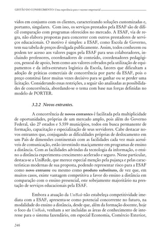 246
GESTÃO DO CONHECIMENTO: Uma experiência para o sucesso empresarial
vidos em conjunto com os clientes, caracterizando soluções customizadas e,
portanto, singulares. Com isso, os serviços prestados pela ESAF são de difí-
cil comparação com programas oferecidos no mercado. A ESAF, via de re-
gra, não elabora propostas para concorrer com outros prestadores de servi-
ços educacionais. O motivo é simples: a ESAF, como Escola de Governo,
tem sua tabela de preços divulgada publicamente. Assim, todos conhecem ou
podem ter acesso aos valores pagos pela ESAF para seus colaboradores, in-
cluindo professores, coordenadores de conteúdo, coordenadores pedagógi-
cos, pessoal de apoio, bem como aos valores cobrados pela utilização de equi-
pamentos e da infra-estrutura logística da Escola, fatores que dificultam a
adoção de práticas comerciais de concorrência por parte da ESAF, pois o
preço constitui fator muitas vezes decisivo para se ganhar ou se perder uma
licitação. Considerando essas restrições, a seguir são analisadas as possibilida-
des de concorrência, abordando-se o tema com base nas forças definidas no
modelo de PORTER.
3.2.2 Novos entrantes.
A concorrência de novos entrantes é facilitada pela multiplicidade
de oportunidades, próprias de um mercado amplo, pois além do Governo
Federal, são 27 estados e 5.559 municípios, todos em busca permanente de
formação, capacitação e especialização de seus servidores. Cabe destacar no-
vos entrantes que, conjugando as dificuldades próprias de deslocamento em
um País de dimensões continentais com as facilidades cada vez mais acessí-
veis de comunicação, estão investindo maciçamente em programas de ensino
a distância. Com as facilidades advindas da tecnologia da informação, o ensi-
no a distância experimenta crescimento acelerado e seguro. Nesse particular,
destaca-se a UniRede, que merece especial menção pela pujança e pelas carac-
terísticas modernas de sua proposta, podendo representar risco para a ESAF
como novo entrante ou mesmo como produto substituto, de vez que, em
muitos casos, existe vantagem competitiva a favor do ensino a distância em
comparação com o ensino presencial, este sobejamente majoritário na pres-
tação de serviços educacionais pela ESAF.
Embora a atuação da UniRede não estabeleça competitividade ime-
diata com a ESAF, apresenta-se como potencial concorrente no futuro, na
modalidade do ensino a distância, desde que, além da formação docente, hoje
o foco da UniRede, venham a ser incluídas as áreas de conhecimento de inte-
resse para o sistema fazendário, em especial Economia, Comércio Exterior,
 