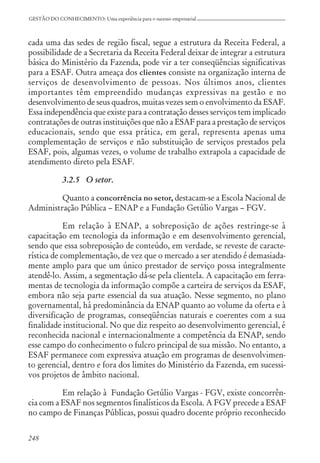 248
GESTÃO DO CONHECIMENTO: Uma experiência para o sucesso empresarial
cada uma das sedes de região fiscal, segue a estrutura da Receita Federal, a
possibilidade de a Secretaria da Receita Federal deixar de integrar a estrutura
básica do Ministério da Fazenda, pode vir a ter conseqüências significativas
para a ESAF. Outra ameaça dos clientes consiste na organização interna de
serviços de desenvolvimento de pessoas. Nos últimos anos, clientes
importantes têm empreendido mudanças expressivas na gestão e no
desenvolvimento de seus quadros, muitas vezes sem o envolvimento da ESAF.
Essa independência que existe para a contratação desses serviços tem implicado
contratações de outras instituições que não a ESAF para a prestação de serviços
educacionais, sendo que essa prática, em geral, representa apenas uma
complementação de serviços e não substituição de serviços prestados pela
ESAF, pois, algumas vezes, o volume de trabalho extrapola a capacidade de
atendimento direto pela ESAF.
3.2.5 O setor.
Quanto a concorrência no setor, destacam-se a Escola Nacional de
Administração Pública – ENAP e a Fundação Getúlio Vargas – FGV.
Em relação à ENAP, a sobreposição de ações restringe-se à
capacitação em tecnologia da informação e em desenvolvimento gerencial,
sendo que essa sobreposição de conteúdo, em verdade, se reveste de caracte-
rística de complementação, de vez que o mercado a ser atendido é demasiada-
mente amplo para que um único prestador de serviço possa integralmente
atendê-lo. Assim, a segmentação dá-se pela clientela. A capacitação em ferra-
mentas de tecnologia da informação compõe a carteira de serviços da ESAF,
embora não seja parte essencial da sua atuação. Nesse segmento, no plano
governamental, há predominância da ENAP quanto ao volume da oferta e à
diversificação de programas, conseqüências naturais e coerentes com a sua
finalidade institucional. No que diz respeito ao desenvolvimento gerencial, é
reconhecida nacional e internacionalmente a competência da ENAP, sendo
esse campo do conhecimento o fulcro principal de sua missão. No entanto, a
ESAF permanece com expressiva atuação em programas de desenvolvimen-
to gerencial, dentro e fora dos limites do Ministério da Fazenda, em sucessi-
vos projetos de âmbito nacional.
Em relação à Fundação Getúlio Vargas - FGV, existe concorrên-
cia com a ESAF nos segmentos finalísticos da Escola. A FGV precede a ESAF
no campo de Finanças Públicas, possui quadro docente próprio reconhecido
 